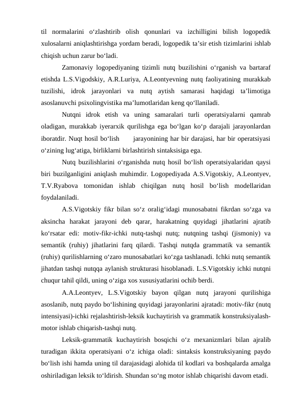 til  normalarini  о‘zlashtirib  olish  qonunlari  va  izchilligini  bilish  logopedik
xulosalarni aniqlashtirishga yordam beradi, logopedik ta’sir etish tizimlarini ishlab
chiqish uchun zarur bо‘ladi.
Zamonaviy logopediyaning tizimli nutq buzilishini о‘rganish va bartaraf
etishda L.S.Vigodskiy, A.R.Luriya, A.Leontyevning nutq faoliyatining murakkab
tuzilishi,  idrok  jarayonlari  va  nutq  aytish  samarasi  haqidagi  ta’limotiga
asoslanuvchi psixolingvistika ma’lumotlaridan keng qо‘llaniladi.
Nutqni  idrok  etish  va  uning  samaralari  turli  operatsiyalarni  qamrab
oladigan, murakkab iyerarxik qurilishga ega bо‘lgan kо‘p darajali jarayonlardan
iboratdir. Nuqt hosil bо‘lish      jarayonining har bir darajasi, har bir operatsiyasi
о‘zining lug‘atiga, birliklarni birlashtirish sintaksisiga ega.
Nutq buzilishlarini о‘rganishda nutq hosil bо‘lish operatsiyalaridan qaysi
biri buzilganligini aniqlash muhimdir. Logopediyada A.S.Vigotskiy, A.Leontyev,
T.V.Ryabova  tomonidan  ishlab  chiqilgan  nutq  hosil  bо‘lish  modellaridan
foydalaniladi.
A.S.Vigotskiy fikr bilan sо‘z oralig‘idagi munosabatni fikrdan sо‘zga va
aksincha  harakat  jarayoni  deb  qarar,  harakatning  quyidagi  jihatlarini  ajratib
kо‘rsatar  edi:  motiv-fikr-ichki  nutq-tashqi  nutq;  nutqning tashqi  (jismoniy)  va
semantik (ruhiy) jihatlarini farq qilardi. Tashqi nutqda grammatik va semantik
(ruhiy) qurilishlarning о‘zaro munosabatlari kо‘zga tashlanadi. Ichki nutq semantik
jihatdan tashqi nutqqa aylanish strukturasi hisoblanadi. L.S.Vigotskiy ichki nutqni
chuqur tahil qildi, uning о‘ziga xos xususiyatlarini ochib berdi.
A.A.Leontyev,  L.S.Vigotskiy  bayon  qilgan  nutq  jarayoni  qurilishiga
asoslanib, nutq paydo bо‘lishining quyidagi jarayonlarini ajratadi: motiv-fikr (nutq
intensiyasi)-ichki rejalashtirish-leksik kuchaytirish va grammatik konstruksiyalash-
motor ishlab chiqarish-tashqi nutq.
Leksik-grammatik  kuchaytirish  bosqichi  о‘z  mexanizmlari  bilan  ajralib
turadigan ikkita operatsiyani о‘z ichiga oladi: sintaksis konstruksiyaning paydo
bо‘lish ishi hamda uning til darajasidagi alohida til kodlari va boshqalarda amalga
oshiriladigan leksik tо‘ldirish. Shundan sо‘ng motor ishlab chiqarishi davom etadi.
