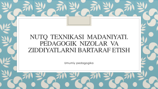 NUTQ TEXNIKASI MADANIYATI. 
PEDAGOGIK NIZOLAR VA
ZIDDIYATLARNI BARTARAF ETISH
Umumiy pedagogika
