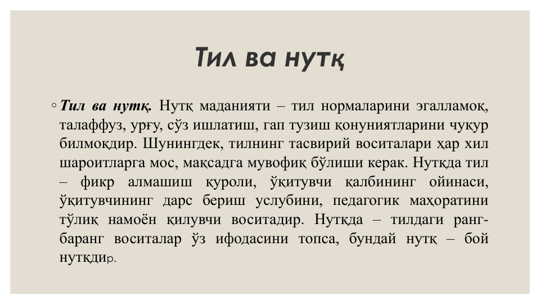 Тил ва нутқ
◦ Тил ва нутқ. Нутқ маданияти – тил нормаларини эгалламоқ,
талаффуз, урғу, сўз ишлатиш, гап тузиш қонуниятларини чуқур
билмоқдир. Шунингдек, тилнинг тасвирий воситалари ҳар хил
шароитларга мос, мақсадга мувофиқ бўлиши керак. Нутқда тил
–
фикр
алмашиш
қуроли,
ўқитувчи
қалбининг
ойинаси,
ўқитувчининг дарс бериш услубини, педагогик маҳоратини
тўлиқ намоён қилувчи воситадир. Нутқда – тилдаги ранг-
баранг воситалар ўз ифодасини топса, бундай нутқ – бой
нутқдир.
