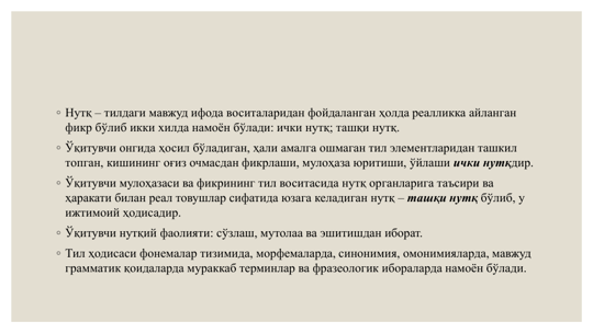 ◦ Нутқ – тилдаги мавжуд ифода воситаларидан фойдаланган ҳолда реалликка айланган 
фикр бўлиб икки хилда намоён бўлади: ички нутқ; ташқи нутқ. 
◦ Ўқитувчи онгида ҳосил бўладиган, ҳали амалга ошмаган тил элементларидан ташкил 
топган, кишининг оғиз очмасдан фикрлаши, мулоҳаза юритиши, ўйлаши ички нутқдир.
◦ Ўқитувчи мулоҳазаси ва фикрининг тил воситасида нутқ органларига таъсири ва 
ҳаракати билан реал товушлар сифатида юзага келадиган нутқ – ташқи нутқ бўлиб, у 
ижтимоий ҳодисадир.
◦ Ўқитувчи нутқий фаолияти: сўзлаш, мутолаа ва эшитишдан иборат.
◦ Тил ҳодисаси фонемалар тизимида, морфемаларда, синонимия, омонимияларда, мавжуд 
грамматик қоидаларда мураккаб терминлар ва фразеологик ибораларда намоён бўлади.
