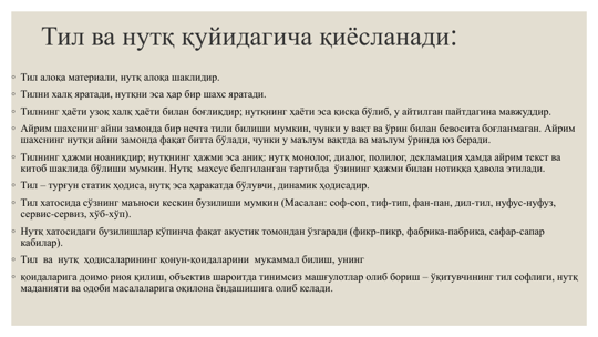 Тил ва нутқ қуйидагича қиёсланади:
◦ Тил алоқа материали, нутқ алоқа шаклидир. 
◦ Тилни халқ яратади, нутқни эса ҳар бир шахс яратади.
◦ Тилнинг ҳаёти узоқ халқ ҳаёти билан боғлиқдир; нутқнинг ҳаёти эса қисқа бўлиб, у айтилган пайтдагина мавжуддир.
◦ Айрим шахснинг айни замонда бир нечта тили билиши мумкин, чунки у вақт ва ўрин билан бевосита боғланмаган. Айрим 
шахснинг нутқи айни замонда фақат битта бўлади, чунки у маълум вақтда ва маълум ўринда юз беради.
◦ Тилнинг ҳажми ноаниқдир; нутқнинг ҳажми эса аниқ: нутқ монолог, диалог, полилог, декламация ҳамда айрим текст ва 
китоб шаклида бўлиши мумкин. Нутқ  махсус белгиланган тартибда  ўзининг ҳажми билан нотиққа ҳавола этилади. 
◦ Тил – турғун статик ҳодиса, нутқ эса ҳаракатда бўлувчи, динамик ҳодисадир.
◦ Тил хатосида сўзнинг маъноси кескин бузилиши мумкин (Масалан: соф-соп, тиф-тип, фан-пан, дил-тил, нуфус-нуфуз, 
сервис-сервиз, хўб-хўп). 
◦ Нутқ хатосидаги бузилишлар кўпинча фақат акустик томондан ўзгаради (фикр-пикр, фабрика-пабрика, сафар-сапар 
кабилар). 
◦ Тил  ва  нутқ  ҳодисаларининг қонун-қоидаларини  мукаммал билиш, унинг 
◦ қоидаларига доимо риоя қилиш, объектив шароитда тинимсиз машғулотлар олиб бориш – ўқитувчининг тил софлиги, нутқ 
маданияти ва одоби масалаларига оқилона ёндашишига олиб келади.
