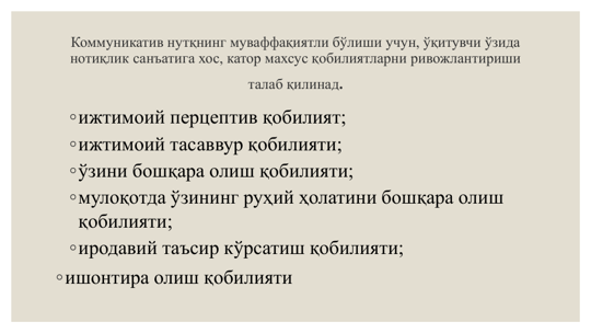 Коммуникатив нутқнинг муваффақиятли бўлиши учун, ўқитувчи ўзида 
нотиқлик санъатига хос, катор махсус қобилиятларни ривожлантириши 
талаб қилинад.
◦ижтимоий перцептив қобилият;
◦ижтимоий тасаввур қобилияти;
◦ўзини бошқара олиш қобилияти;
◦мулоқотда ўзининг руҳий ҳолатини бошқара олиш 
қобилияти;
◦иродавий таъсир кўрсатиш қобилияти;
◦ишонтира олиш қобилияти
