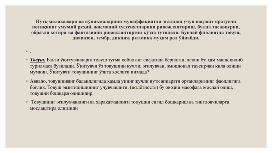 Нутқ малакалари ва кўникмаларини муваффақиятли эгаллаш учун шароит яратувчи 
нотиқнинг умумий руҳий, жисмоний хусусиятларини ривожлантириш, бунда тасаввурни, 
образли хотира ва фантазияни ривожлантириш кўзда тутилади. Бундай фаолиятда товуш, 
диапазон, тембр, дикция, ритмика муҳим рол ўйнайди.
◦ .
◦ Товуш. Баъзи ўқитувчиларга товуш туғма қобилият сифатида берилган, лекин бу ҳам машқ қилиб 
турилмаса бузилади. Ўқитувчи ўз товушини кучли, эгилувчан, эмоционал таъсирчан қила олиши 
мумкин. Ўқитувчи товушининг ўзига хослиги нимада? 
◦ Аввало, товушининг баландлигида ҳамда унинг кучли нутқ аппарати органларининг фаоллигига 
боғлиқ. Товуш эшитилишининг учувчанлиги, (полётность) бу овозни масофага мослай олиш, 
товушни бошқара олишидир.
◦ Товушнинг эгилувчанлиги ва ҳаракатчанлиги товушни енгил бошқариш ва тингловчиларга 
мослаштира олишиди
