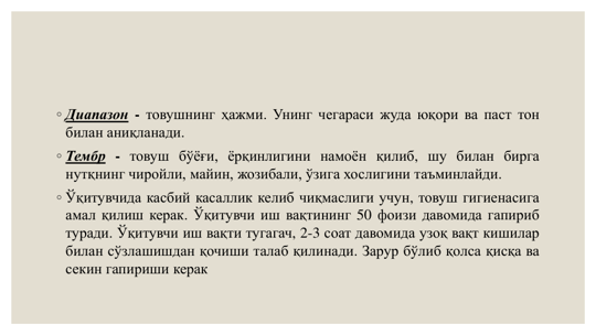 ◦ Диапазон - товушнинг ҳажми. Унинг чегараси жуда юқори ва паст тон
билан аниқланади.
◦ Тембр - товуш бўёғи, ёрқинлигини намоён қилиб, шу билан бирга
нутқнинг чиройли, майин, жозибали, ўзига хослигини таъминлайди.
◦ Ўқитувчида касбий касаллик келиб чиқмаслиги учун, товуш гигиенасига
амал қилиш керак. Ўқитувчи иш вақтининг 50 фоизи давомида гапириб
туради. Ўқитувчи иш вақти тугагач, 2-3 соат давомида узоқ вақт кишилар
билан сўзлашишдан қочиши талаб қилинади. Зapyp бўлиб қолса қисқа ва
секин гапириши керак
