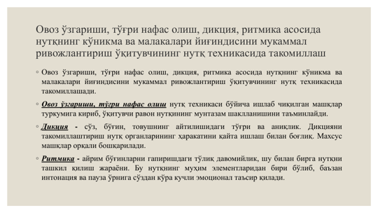 Овоз ўзгариши, тўғри нафас олиш, дикция, ритмика асосида 
нутқнинг кўникма ва малакалари йиғиндисини мукаммал 
ривожлантириш ўқитувчининг нутқ техникасида такомиллаш
◦ Овоз ўзгариши, тўғри нафас олиш, дикция, ритмика асосида нутқнинг кўникма ва
малакалари йиғиндисини мукаммал ривожлантириш ўқитувчининг нутқ техникасида
такомиллашади.
◦ Овоз ўзгариши, тўғри нафас олиш нутқ техникаси бўйича ишлаб чиқилган машқлар
туркумига кириб, ўқитувчи равон нутқининг мунтазам шаклланишини таъминлайди.
◦ Дикция
-
сўз,
бўғин,
товушнинг
айтилишидаги
тўғри
ва
аниқлик.
Дикцияни
такомиллаштириш нутқ органларининг ҳаракатини қайта ишлаш билан боғлиқ. Махсус
машқлар орқали бошқарилади.
◦ Ритмика - айрим бўғинларни гапиришдаги тўлиқ давомийлик, шу билан бирга нутқни
ташкил қилиш жараёни. Бу нутқнинг муҳим элементларидан бири бўлиб, баъзан
интонация ва пауза ўрнига сўздан кўра кучли эмоционал таъсир қилади.
