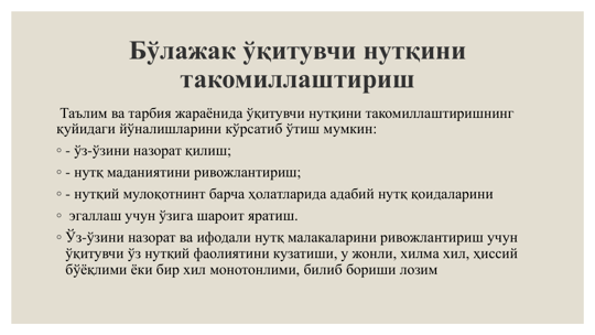 Бўлажак ўқитувчи нутқини 
такомиллаштириш
Таълим ва тарбия жараёнида ўқитувчи нутқини такомиллаштиришнинг 
қуйидаги йўналишларини кўрсатиб ўтиш мумкин: 
◦ - ўз-ўзини назорат қилиш; 
◦ - нутқ маданиятини ривожлантириш; 
◦ - нутқий мулоқотнинт барча ҳолатларида адабий нутқ қоидаларини 
◦ эгаллаш учун ўзига шароит яратиш. 
◦ Ўз-ўзини назорат ва ифодали нутқ малакаларини ривожлантириш учун 
ўқитувчи ўз нутқий фаолиятини кузатиши, у жонли, хилма хил, ҳиссий 
бўёқлими ёки бир хил монотонлими, билиб бориши лозим
