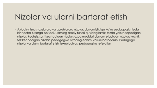 Nizolar va ularni bartaraf etish
◦ Axloqiy nizo. shaxslararo va guruhlararo nizolar. davomiyligiga ko‘ra pedagogik nizolar
bir necha turlarga bo‘ladi. ularning asosiy turlari quyidagilardir: tezda yakun topadigan
nizolar; kuchsiz, sust kechadigan nizolar; uzoq muddat davom etadigan nizolar; kuchli, 
tez kechadigan nizolar. pedagogika nizoning echimi va uni boshqarish. Pedagogik
nizolar va ularni bartaraf etish texnologiyasi pedagogika referatlar
