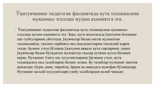 Ўқитувчининг педагогик фаолиятида нутқ техникасини 
мукаммал эгаллаш муҳим аҳамиятга эга.
◦ Ўқитувчининг педагогик фаолиятида нутқ техникасини мукаммал 
эгаллаш муҳим аҳамиятга эга. Зеро, нутқ воситасида ўқитувчи боланинг 
ҳис-туйғуларини уйғотади, ўқувчилар билан онгли мулоқотни 
таъминлайди, таълим-тарбияга оид маълумотларни таҳлилий идрок 
этади. Бунинг учун бўлажак ўқитувчи аввало нутқ сирларини, унинг 
ўқувчилар билан бўладиган мулоқотда таъсир кучини пухта билиши 
керак. Нутқнинг ўзига хос хусусиятларини ўрганиш учун, нутқ 
техникасига оид талабларни билиш лозим. Бу талаблар нутқнинг мантиқ 
жиҳатдан тўғри, аниқ, чиройли, ёрқин ва мақсадга мувофиқ бўлишидир. 
Нутқнинг асосий хусусиятлари ушбу талаблардан келиб чиқади:
