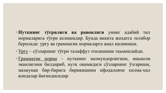 ◦ Нутқнинг
тўғрилиги
ва
равонлиги
унинг
адабий
тил
нормаларига тўғри келишидир. Бунда иккита жиҳатга эътибор
берилади: урғу ва грамматик нормаларга амал қилиниши.
◦ Урғу – сўзларнинг тўғри талаффуз этилишини таъминлайди.
◦ Грамматик
норма
–
нутқнинг
мазмундорлигини,
маъноли
эканлигини билдириб, нутқ оқимидаги сўзларнинг ўзгариши,
мазмунан
бир-бирига
бирикишини
ифодаловчи
хилма-хил
қоидалар йиғиндисидир.
