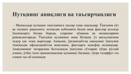 Нутқнинг аниқлиги ва таъсирчанлиги
– Mазмундор нутқнинг тингловчига таъсир этиш омилидир. Ўқитувчи сўз
ва тилнинг равонлиги, нотиқлик қобилияти билан аниқ фактлар асосида
ўқувчиларга
билим
беради,
уларнинг
кўникма
ва
малакаларини
ривожлантиради. Ўқитувчи нутқининг аниқ бўлиши, ўз масъулиятини
чуқур ҳис этиш шартидир. Аниқлик, ўрганилаётган мавзунинг ўқитувчи
томонидан ифодаланаётган воқеликка, фактларга мувофиқ келишидир.
Аниқликнинг чегарасини белгилашда ўқитувчи сўзларни тўғри қўллай
олиши, ўзбек тили грамматикасини мукаммал билиши, тўғри талаффуз эта
олиши тал-аб қилинади
