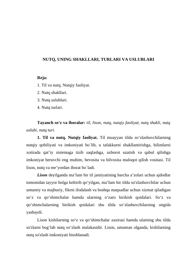NUTQ, UNING SHAKLLARI, TURLARI VA USLUBLARI
Reja:
1. Til va nutq. Nutqiy faoliyat.
2. Nutq shakllari.
3. Nutq uslublari.
4. Nutq turlari.
Tаyanch soʻz va iboralar: til, lison, nutq, nutqiy faoliyat, nutq shakli, nutq
uslubi, nutq turi. 
1. Til va nutq. Nutqiy faoliyat. Til muayyan tilda so‘zlashuvchilarning
nutqiy qobiliyati va imkoniyati bo`lib, u tafakkurni shakllantirishga, bilimlarni
xotirada  qat’iy  sistemaga  tizib  saqlashga,  axborot  uzatish  va  qabul  qilishga
imkoniyat beruvchi eng muhim, bevosita va bilvosita muloqot qilish vositasi. Til
lison, nutq va me’yordan iborat bo`ladi.
Lison deyilganda ma’lum bir til jamiyatining barcha a’zolari uchun ajdodlar
tomonidan tayyor holga keltirib qo‘yilgan, ma’lum bir tilda so'zlashuvchilar uchun
umumiy va majburiy, fikrni ifodalash va boshqa maqsadlar uchun xizmat qiladigan
so‘z  va  qo‘shimchalar  hamda  ularning  o‘zaro  birikish  qoidalari.  So‘z  va
qo‘shimchalarning  birikish  qoidalari  shu  tilda  so‘zlashuvchilarning  ongida
yashaydi.
Lison kishilarning so‘z va qo‘shimchalar zaxirasi hamda ularning shu tilda
so'zlarni bog‘lab nutq so‘zlash malakasidir. Lison, umuman olganda, kishilarning
nutq so'zlash imkoniyati hisoblanadi.
