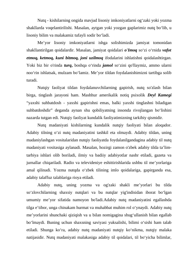 Nutq - kishilarning ongida mavjud lisoniy imkoniyatlarni og‘zaki yoki yozma
shakllarda voqelantirilishi. Masalan, aytgan yoki yozgan gaplarimiz nutq bo‘lib, u
lisoniy bilim va malakamiz tufayli sodir bo‘ladi.
Me’yor  lisoniy  imkoniyatlarni  ishga  solishimizda  jamiyat  tomonidan
shakllantirilgan qoidalardir. Masalan, jamiyat qoidalari о'Imoq so‘zi o‘rnida vafot
etmoq, ketmoq, kuni bitmoq, joni uzilmoq ifodalarini ishlatishni qoidalashtirgan.
Yoki biz bir o'rinda  turq, boshqa o‘rinda  jamol so‘zini qo'llaymiz, ammo ularni
noo‘rin ishlatsak, mulzam bo‘lamiz. Me’yor tildan foydalanishimizni tartibga solib
turadi.
Nutqiy  faoliyat  tildan  foydalanuvchilarning  gapirish,  nutq  so'zlash  bilan
birga, tinglash jarayoni ham. Mashhur amerikalik notiq psixolik  Deyl Kamegi
“yaxshi suhbatdosh - yaxshi gapirishni emas, balki yaxshi tinglashni biladigan
suhbatdoshdir” deganda aynan shu qobiliyatning insonda rivojlangan bo‘lishini
nazarda tutgan edi. Nutqiy faoliyat kundalik faoliyatimizning tarkibiy qismidir.
Nutq  madaniyati  kishilarning  kundalik  nutqiy  faoliyati  bilan  aloqador.
Adabiy tilning o‘zi nutq madaniyatini tashkil eta olmaydi. Adabiy tildan, uning
madaniylashgan vositalaridan nutqiy faoliyatda foydalanilgandagina adabiy til nutq
madaniyati vositasiga aylanadi. Masalan, hozirgi zamon o'zbek adabiy tilda ta’lim-
tarbiya ishlari olib boriladi, ilmiy va badiiy adabiyotlar nashr etiladi, gazeta va
jurnallar chiqariladi. Radio va televideniye eshittirishlarida ushbu til me’yorlariga
amal qilinadi. Yozma nutqda o‘zbek tilining imlo qoidalariga, gapirganda esa,
adabiy talaffuz talablariga rioya etiladi.
Adabiy  nutq,  uning  yozma  va  og'zaki  shakli  me’yorlari  bu  tilda
so‘zlovchilarning  shaxsiy  nutqlari  va  bu  nutqlar  yig'indisidan  iborat  bo‘lgan
umumiy me’yor sifatida namoyon bo'ladi.Adabiy nutq madaniyatini egallashda
tilga e’tibor, unga chinakam hurmat va muhabbat muhim rol o‘ynaydi. Adabiy nutq
me’yorlarini shunchaki qiziqish va u bilan nomigagina shug‘ullanish bilan egallab
bo‘lmaydi. Buning uchun shaxsning saviyasi yuksalishi, bilimi o‘sishi ham talab
etiladi. Shunga ko‘ra, adabiy nutq madaniyati nutqiy ko‘nikma, nutqiy malaka
natijasidir. Nutq madaniyati malakasiga adabiy til qoidalari, til bo‘yicha bilimlar,
