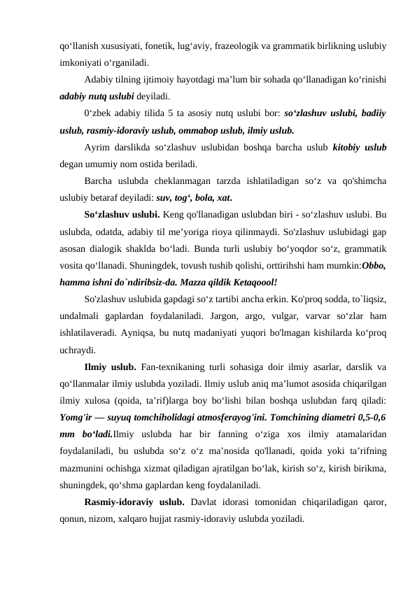 qo‘llanish xususiyati, fonetik, lug‘aviy, frazeologik va grammatik birlikning uslubiy
imkoniyati o‘rganiladi.
Adabiy tilning ijtimoiy hayotdagi ma’lum bir sohada qo‘llanadigan ko‘rinishi
adabiy nutq uslubi deyiladi.
0‘zbek adabiy tilida 5 ta asosiy nutq uslubi bor: so‘zlashuv uslubi, badiiy
uslub, rasmiy-idoraviy uslub, ommabop uslub, ilmiy uslub.
Ayrim darslikda so‘zlashuv uslubidan boshqa barcha uslub  kitobiy uslub
degan umumiy nom ostida beriladi.
Barcha  uslubda  cheklanmagan  tarzda  ishlatiladigan  so‘z  va  qo'shimcha
uslubiy betaraf deyiladi: suv, tog‘, bola, xat.
So‘zlashuv uslubi. Keng qo'llanadigan uslubdan biri - so‘zlashuv uslubi. Bu
uslubda, odatda, adabiy til me’yoriga rioya qilinmaydi. So'zlashuv uslubidagi gap
asosan dialogik shaklda bo‘ladi. Bunda turli uslubiy bo‘yoqdor so‘z, grammatik
vosita qo‘llanadi. Shuningdek, tovush tushib qolishi, orttirihshi ham mumkin:Obbo,
hamma ishni do`ndiribsiz-da. Mazza qildik Ketaqoool!
So'zlashuv uslubida gapdagi so‘z tartibi ancha erkin. Ko'proq sodda, to`liqsiz,
undalmali  gaplardan  foydalaniladi.  Jargon,  argo,  vulgar,  varvar  so‘zlar  ham
ishlatilaveradi. Ayniqsa, bu nutq madaniyati yuqori bo'lmagan kishilarda ko‘proq
uchraydi.
Ilmiy uslub. Fan-texnikaning turli sohasiga doir ilmiy asarlar, darslik va
qo‘llanmalar ilmiy uslubda yoziladi. Ilmiy uslub aniq ma’lumot asosida chiqarilgan
ilmiy xulosa (qoida, ta’rif)larga boy bo‘lishi bilan boshqa uslubdan farq qiladi:
Yomg'ir — suyuq tomchiholidagi atmosferayog'ini. Tomchining diametri 0,5-0,6
mm  bo‘ladi.Ilmiy  uslubda  har  bir  fanning  o‘ziga  xos  ilmiy  atamalaridan
foydalaniladi, bu uslubda so‘z o‘z  ma’nosida  qo'llanadi, qoida yoki  ta’rifning
mazmunini ochishga xizmat qiladigan ajratilgan bo‘lak, kirish so‘z, kirish birikma,
shuningdek, qo‘shma gaplardan keng foydalaniladi.
Rasmiy-idoraviy  uslub. Davlat  idorasi  tomonidan  chiqariladigan  qaror,
qonun, nizom, xalqaro hujjat rasmiy-idoraviy uslubda yoziladi.
