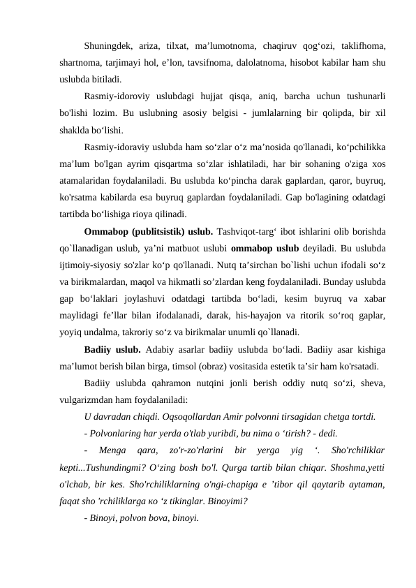 Shuningdek,  ariza,  tilxat,  ma’lumotnoma,  chaqiruv  qog‘ozi, taklifhoma,
shartnoma, tarjimayi hol, e’lon, tavsifnoma, dalolatnoma, hisobot kabilar ham shu
uslubda bitiladi.
Rasmiy-idoroviy  uslubdagi  hujjat  qisqa,  aniq,  barcha  uchun  tushunarli
bo'lishi  lozim. Bu uslubning asosiy belgisi - jumlalarning bir qolipda, bir xil
shaklda bo‘lishi.
Rasmiy-idoraviy uslubda ham so‘zlar o‘z ma’nosida qo'llanadi, ko‘pchilikka
ma’lum bo'lgan ayrim qisqartma so‘zlar ishlatiladi, har bir sohaning o'ziga xos
atamalaridan foydalaniladi. Bu uslubda ko‘pincha darak gaplardan, qaror, buyruq,
ko'rsatma kabilarda esa buyruq gaplardan foydalaniladi. Gap bo'lagining odatdagi
tartibda bo‘lishiga rioya qilinadi.
Ommabop (publitsistik) uslub. Tashviqot-targ‘ ibot ishlarini olib borishda
qo`llanadigan uslub, ya’ni matbuot uslubi ommabop uslub deyiladi. Bu uslubda
ijtimoiy-siyosiy so'zlar ko‘p qo'llanadi. Nutq ta’sirchan bo`lishi uchun ifodali so‘z
va birikmalardan, maqol va hikmatli so’zlardan keng foydalaniladi. Bunday uslubda
gap  bo‘laklari  joylashuvi  odatdagi  tartibda  bo‘ladi,  kesim  buyruq  va  xabar
maylidagi fe’llar bilan ifodalanadi, darak, his-hayajon va ritorik so‘roq gaplar,
yoyiq undalma, takroriy so‘z va birikmalar unumli qo`llanadi.
Badiiy uslub. Adabiy asarlar badiiy uslubda bo‘ladi. Badiiy asar kishiga
ma’lumot berish bilan birga, timsol (obraz) vositasida estetik ta’sir ham ko'rsatadi.
Badiiy  uslubda  qahramon  nutqini  jonli  berish  oddiy  nutq  so‘zi,  sheva,
vulgarizmdan ham foydalaniladi:
U davradan chiqdi. Oqsoqollardan Amir polvonni tirsagidan chetga tortdi.
- Polvonlaring har yerda o'tlab yuribdi, bu nima о ‘tirish? - dedi.
-  Menga  qara,  zo'r-zo'rlarini  bir  yerga  yig  ‘.  Sho'rchiliklar
kepti...Tushundingmi? О‘zing bosh bo'l. Qurga tartib bilan chiqar. Shoshma,yetti
o'lchab, bir kes. Sho'rchiliklarning o'ngi-chapiga e ’tibor qil qaytarib aytaman,
faqat sho 'rchiliklarga ко ‘z tikinglar. Binoyimi?
- Binoyi, polvon bova, binoyi.
