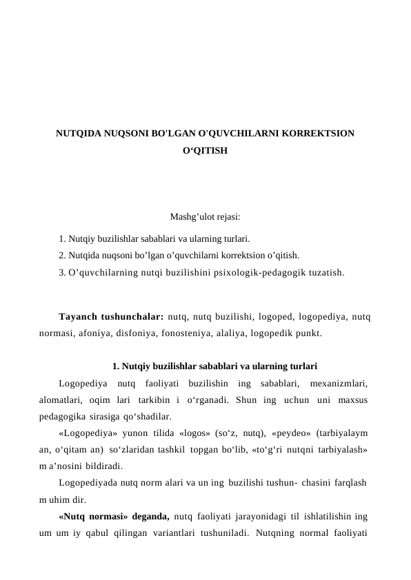 NUTQIDA NUQSONI BO'LGAN O'QUVCHILARNI KORREKTSION
O‘QITISH
Mashg’ulot rejasi:
1. Nutqiy buzilishlar sabablari va ularning turlari.
2. Nutqida nuqsoni bo’lgan o’quvchilarni korrektsion o’qitish. 
3. O’quvchilarning nutqi buzilishini psixologik-pedagogik tuzatish.
Tayanch tushunchalar: nutq, nutq buzilishi, logoped, logopediya, nutq
normasi, afoniya, disfoniya, fonosteniya, alaliya, logopedik punkt.
1. Nutqiy buzilishlar sabablari va ularning turlari
Logopediya nutq  faoliyati buzilishin ing sabablari, mexanizmlari,
alomatlari, oqim lari tarkibin i o‘rganadi. Shun ing uchun uni maxsus
pedagogika sirasiga qo‘shadilar.
«Logopediya» yunon tilida «logos» (so‘z, nutq), «peydeo» (tarbiyalaym
an, o‘qitam an) so‘zlaridan tashkil topgan bo‘lib, «to‘g‘ri nutqni tarbiyalash»
m a’nosini bildiradi.
Logopediyada nutq norm alari va un ing buzilishi tushun- chasini farqlash
m uhim dir.
«Nutq normasi» deganda, nutq faoliyati jarayonidagi til ishlatilishin ing
um um iy qabul qilingan variantlari tushuniladi. Nutqning normal faoliyati
