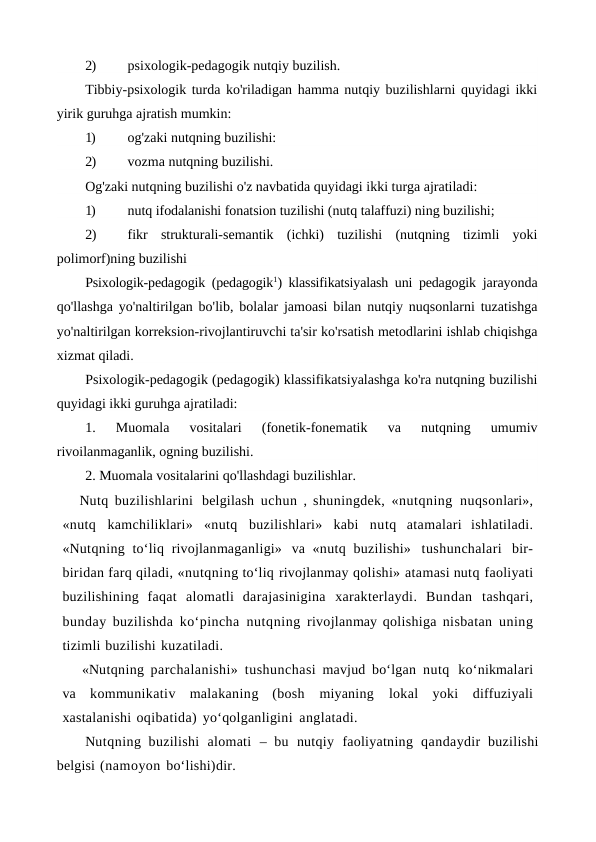 2)
psixologik-pedagogik nutqiy buzilish.
Tibbiy-psixologik turda ko'riladigan hamma nutqiy buzilishlarni quyidagi ikki
yirik guruhga ajratish mumkin:
1)
og'zaki nutqning buzilishi:
2)
vozma nutqning buzilishi.
Og'zaki nutqning buzilishi o'z navbatida quyidagi ikki turga ajratiladi:
1)
nutq ifodalanishi fonatsion tuzilishi (nutq talaffuzi) ning buzilishi;
2)
fikr  strukturali-semantik  (ichki)  tuzilishi  (nutqning  tizimli  yoki
polimorf)ning buzilishi
Psixologik-pedagogik (pedagogik1) klassifikatsiyalash uni pedagogik  jarayonda
qo'llashga yo'naltirilgan bo'lib, bolalar jamoasi bilan nutqiy nuqsonlarni tuzatishga
yo'naltirilgan korreksion-rivojlantiruvchi ta'sir ko'rsatish metodlarini ishlab chiqishga
xizmat qiladi.
Psixologik-pedagogik (pedagogik) klassifikatsiyalashga ko'ra nutqning buzilishi
quyidagi ikki guruhga ajratiladi:
1.  Muomala  vositalari  (fonetik-fonematik  va  nutqning  umumiv
rivoilanmaganlik, ogning buzilishi.
2. Muomala vositalarini qo'llashdagi buzilishlar.
Nutq buzilishlarini belgilash uchun , shuningdek, «nutqning nuqsonlari»,
«nutq kamchiliklari» «nutq buzilishlari» kabi nutq atamalari ishlatiladi.
«Nutqning to‘liq rivojlanmaganligi» va «nutq buzilishi» tushunchalari bir-
biridan farq qiladi, «nutqning to‘liq rivojlanmay qolishi» atamasi nutq faoliyati
buzilishining faqat alomatli darajasinigina xarakterlaydi. Bundan tashqari,
bunday buzilishda ko‘pincha nutqning rivojlanmay qolishiga nisbatan uning
tizimli buzilishi kuzatiladi.
«Nutqning parchalanishi» tushunchasi mavjud bo‘lgan nutq ko‘nikmalari
va kommunikativ malakaning (bosh 
miyaning 
lokal yoki diffuziyali
xastalanishi oqibatida) yo‘qolganligini anglatadi.
Nutqning buzilishi alomati – bu nutqiy faoliyatning qandaydir buzilishi
belgisi (namoyon bo‘lishi)dir. 
