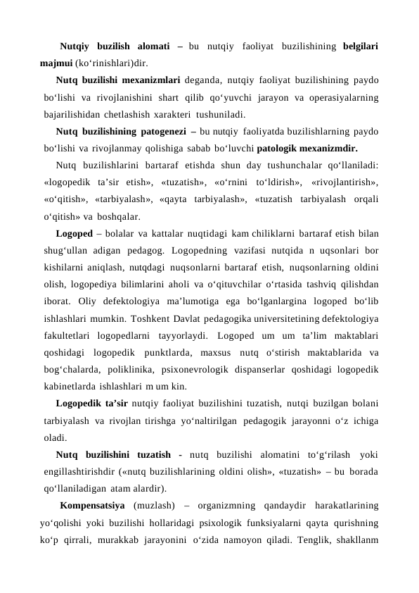 Nutqiy buzilish alomati –  bu nutqiy faoliyat buzilishining  belgilari
majmui (ko‘rinishlari)dir.
Nutq buzilishi mexanizmlari deganda, nutqiy faoliyat buzilishining paydo
bo‘lishi va rivojlanishini shart qilib qo‘yuvchi jarayon va operasiyalarning
bajarilishidan chetlashish xarakteri tushuniladi.
Nutq buzilishining patogenezi – bu nutqiy faoliyatda buzilishlarning paydo
bo‘lishi va rivojlanmay qolishiga sabab bo‘luvchi patologik mexanizmdir.
Nutq buzilishlarini bartaraf etishda shun day tushunchalar qo‘llaniladi:
«logopedik ta’sir etish», «tuzatish», «o‘rnini to‘ldirish», «rivojlantirish»,
«o‘qitish», «tarbiyalash»,  «qayta tarbiyalash», «tuzatish tarbiyalash orqali
o‘qitish» va boshqalar.
Logoped – bolalar va kattalar nuqtidagi kam chiliklarni bartaraf etish bilan
shug‘ullan adigan pedagog. Logopedning vazifasi nutqida n uqsonlari bor
kishilarni aniqlash, nutqdagi nuqsonlarni bartaraf etish, nuqsonlarning oldini
olish, logopediya bilimlarini aholi va o‘qituvchilar o‘rtasida tashviq qilishdan
iborat. Oliy defektologiya ma’lumotiga ega bo‘lganlargina logoped bo‘lib
ishlashlari mumkin. Toshkent Davlat pedagogika universitetining defektologiya
fakultetlari logopedlarni tayyorlaydi. Logoped um um ta’lim maktablari
qoshidagi logopedik punktlarda, maxsus nutq o‘stirish maktablarida va
bog‘chalarda, poliklinika, psixonevrologik dispanserlar qoshidagi logopedik
kabinetlarda ishlashlari m um kin.
Logopedik ta’sir nutqiy faoliyat buzilishini tuzatish, nutqi buzilgan bolani
tarbiyalash va rivojlan tirishga yo‘naltirilgan pedagogik jarayonni o‘z ichiga
oladi.
Nutq buzilishini tuzatish - nutq buzilishi alomatini to‘g‘rilash yoki
engillashtirishdir («nutq buzilishlarining oldini olish», «tuzatish» – bu borada
qo‘llaniladigan atam alardir).
Kompensatsiya (muzlash) – organizmning qandaydir harakatlarining
yo‘qolishi yoki buzilishi hollaridagi psixologik funksiyalarni qayta qurishning
ko‘p qirrali, murakkab jarayonini o‘zida namoyon qiladi. Tenglik, shakllanm
