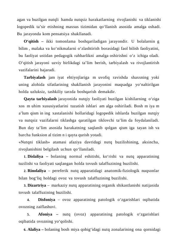 agan va buzilgan nutqli hamda nutqsiz harakatlarning rivojlanishi va tiklanishi
logopedik ta’sir etishning maxsus tizimidan qo‘llanish asosida amalga oshadi.
Bu jarayonda kom pensatsiya shakllanadi.
O‘qitish – ikki tomonlama boshqariladigan jarayondir. U bolalarnin g
bilim , malaka va ko‘nikmalarni o‘zlashtirish borasidagi faol bilish faoliyatini,
bu faoliyat ustidan pedagogik rahbarlikni amalga oshirishni o‘z ichiga oladi.
O‘qitish jarayoni uzviy birlikdagi ta’lim berish, tarbiyalash va rivojlantirish
vazifalarini bajaradi.
Tarbiyalash jam iyat ehtiyojlariga m uvofiq ravishda shaxsning yoki
uning  alohida sifatlarining shakllanish jarayonini maqsadga yo‘naltirilgan
holda uzluksiz, tashkiliy tarzda boshqarish demakdir.
Qayta tarbiyalash jarayonida nutqiy faoliyati buzilgan kishilarning o‘ziga
xos m uhim xususiyatlarini tuzatish ishlari am alga oshiriladi. Bosh m iya m
a’lum qism in ing xastalanishi hollaridagi logopedik ishlarda buzilgan nutqiy
va nutqsiz vazifalarni tiklashga qaratilgan tiklovchi ta’lim da foydalaniladi.
Bun day ta’lim asosida harakatning  saqlanib qolgan qism iga tayan ish  va
barcha funksion al tizim n i qayta qurish yotadi.
«Nutqni tiklash» atamasi afaziya davridagi nutq buzilishining, aksincha,
rivojlanishini belgilash uchun qo‘llaniladi.
1. Dislaliya – bolaning normal eshitishi, ko‘rishi va nutq apparatining
tuzilishi va faoliyati saqlangan holda tovush talaffuzining buzilishi.
2. Rinolaliya – pereferik nutq apparatidagi anatomik-fiziologik nuqsonlar
bilan bog‘liq holdagi ovoz va tovush talaffuzining buzilishi.
3. Dizartriya – markaziy nutq apparatining organik shikastlanishi natijasida
tovush talaffuzining buzilishi.
4.
Disfoniya – ovoz apparatining patologik o‘zgarishlari oqibatida
ovozning zaiflashuvi.
5.
Afoniya – nutq (ovoz) apparatining patologik o‘zgarishlari
oqibatida ovozning yo‘qolishi.
6. Alaliya – bolaning bosh miya qobig‘idagi nutq zonalarining ona qornidagi
