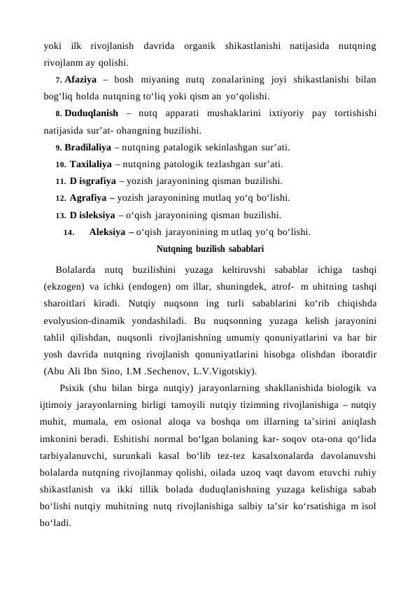 yoki ilk rivojlanish davrida organik shikastlanishi natijasida nutqning
rivojlanm ay qolishi.
7. Afaziya – bosh miyaning nutq zonalarining joyi shikastlanishi bilan
bog‘liq holda nutqning to‘liq yoki qism an yo‘qolishi.
8. Duduqlanish – nutq apparati mushaklarini ixtiyoriy pay tortishishi
natijasida sur’at- ohangning buzilishi.
9. Bradilaliya – nutqning patalogik sekinlashgan sur’ati.
10. Taxilaliya – nutqning patologik tezlashgan sur’ati.
11. D isgrafiya – yozish jarayonining qisman buzilishi.
12. Agrafiya – yozish jarayonining mutlaq yo‘q bo‘lishi.
13. D isleksiya – o‘qish jarayonining qisman buzilishi.
14.
Aleksiya – o‘qish jarayonining m utlaq yo‘q bo‘lishi. 
Nutqning buzilish sabablari
Bolalarda nutq buzilishini yuzaga keltiruvshi sabablar ichiga tashqi
(ekzogen) va ichki (endogen) om illar, shuningdek, atrof- m uhitning tashqi
sharoitlari kiradi. Nutqiy nuqsonn ing turli sabablarini ko‘rib chiqishda
evolyusion-dinamik yondashiladi. Bu nuqsonning yuzaga kelish jarayonini
tahlil qilishdan, nuqsonli rivojlanishning umumiy qonuniyatlarini va har bir
yosh davrida nutqning rivojlanish qonuniyatlarini hisobga olishdan iboratdir
(Abu Ali Ibn Sino, I.M .Sechenov, L.V.Vigotskiy).
Psixik (shu bilan birga nutqiy) jarayonlarning shakllanishida biologik va
ijtimoiy jarayonlarning birligi tamoyili nutqiy tizimning rivojlanishiga – nutqiy
muhit, mumala, em osional aloqa va boshqa om illarning  ta’sirini aniqlash
imkonini beradi. Eshitishi normal bo‘lgan bolaning kar- soqov ota-ona qo‘lida
tarbiyalanuvchi, surunkali kasal bo‘lib tez-tez kasalxonalarda davolanuvshi
bolalarda nutqning rivojlanmay qolishi, oilada uzoq vaqt davom etuvchi ruhiy
shikastlanish va ikki tillik bolada duduqlanishning yuzaga kelishiga sabab
bo‘lishi nutqiy muhitning nutq rivojlanishiga salbiy ta’sir ko‘rsatishiga m isol
bo‘ladi. 
