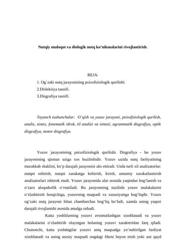 Nutqiy muloqot va diologik nutq ko‘nikmalarini rivojlantirish.
REJA:
1. Og`zaki nutq jarayonining psixofiziologik qurilishi.
2.Disleksiya tasnifi.
3.Disgrafiya tasnifi.
Tayanch tushunchalar:  O`qish va yozuv jarayoni, psixofiziologik qurilish,
analiz, sintez, fonematik idrok, til analizi va sintezi, agrammatik disgrafiya, optik
disgrafiya, motor disgrafiya.
Yozuv  jarayonining  psixofiziologik  qurilishi.  Disgrafiya  -  bu  yozuv
jarayonining  qisman  uziga  xos  buzilishidir.  Yozuv  ыzida  nutq  faoliyatining
murakkab shaklini, ko‘p darajali jarayonini aks ettiradi. Unda turli xil analizatorlar:
nutqni  eshitish,  nutqni  xarakatga  keltirish,  kirish,  umumiy  xarakatlantirish
analizatorlari ishtirok etadi. Yozuv jarayonida ular orasida yaqindan bog‘lanish va
o‘zaro  aloqadorlik  o‘rnatiladi.  Bu  jarayonning  tuzilishi  yozuv  malakalarini
o‘zlashtirish bosqichiga, yozuvning maqsadi va xususiyatiga bog‘liqdir. Yozuv
og‘zaki nutq jarayoni bilan chambarchas bog‘liq bo‘ladi, xamda uning yuqori
darajali rivojlanishi asosida amalga oshadi. 
Katta  yoshlilarning  yozuvi  avtomatlashgan  xisoblanadi  va  yozuv
malakalarini  o‘zlashtirib  olayotgan  bolaning  yozuvi  xarakteridan  farq  qiladi.
Chunonchi,  katta  yoshdagilar  yozuvi  aniq  maqsadga  yo‘naltirilgan  faoliyat
xisoblanadi va uning asosiy maqsadi ongdagi fikrni bayon etish yoki uni qayd
