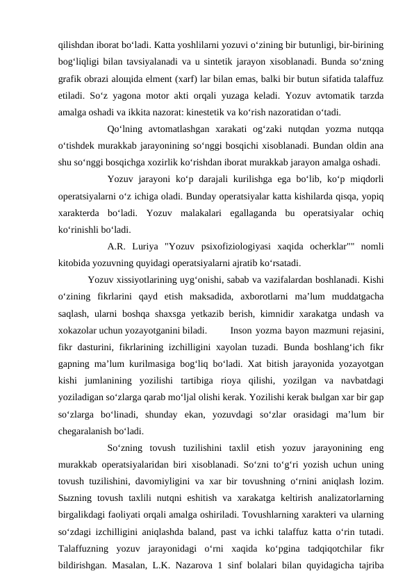 qilishdan iborat bo‘ladi. Katta yoshlilarni yozuvi o‘zining bir butunligi, bir-birining
bog‘liqligi bilan tavsiyalanadi va u sintetik jarayon xisoblanadi. Bunda so‘zning
grafik obrazi aloщida elment (xarf) lar bilan emas, balki bir butun sifatida talaffuz
etiladi. So‘z yagona motor akti orqali yuzaga keladi. Yozuv avtomatik tarzda
amalga oshadi va ikkita nazorat: kinestetik va ko‘rish nazoratidan o‘tadi. 
Qo‘lning  avtomatlashgan  xarakati  og‘zaki  nutqdan  yozma  nutqqa
o‘tishdek murakkab jarayonining so‘nggi bosqichi xisoblanadi. Bundan oldin ana
shu so‘nggi bosqichga xozirlik ko‘rishdan iborat murakkab jarayon amalga oshadi. 
Yozuv jarayoni  ko‘p darajali kurilishga ega bo‘lib, ko‘p miqdorli
operatsiyalarni o‘z ichiga oladi. Bunday operatsiyalar katta kishilarda qisqa, yopiq
xarakterda  bo‘ladi.  Yozuv  malakalari  egallaganda  bu  operatsiyalar  ochiq
ko‘rinishli bo‘ladi. 
A.R.  Luriya  "Yozuv  psixofiziologiyasi  xaqida  ocherklar""  nomli
kitobida yozuvning quyidagi operatsiyalarni ajratib ko‘rsatadi. 
Yozuv xissiyotlarining uyg‘onishi, sabab va vazifalardan boshlanadi. Kishi
o‘zining  fikrlarini  qayd  etish  maksadida,  axborotlarni  ma’lum  muddatgacha
saqlash, ularni boshqa shaxsga yetkazib berish, kimnidir xarakatga undash va
xokazolar uchun yozayotganini biladi. 
Inson yozma bayon mazmuni rejasini,
fikr dasturini, fikrlarining izchilligini  xayolan tuzadi. Bunda boshlang‘ich fikr
gapning ma’lum kurilmasiga bog‘liq bo‘ladi. Xat bitish jarayonida yozayotgan
kishi  jumlanining  yozilishi  tartibiga  rioya  qilishi,  yozilgan  va  navbatdagi
yoziladigan so‘zlarga qarab mo‘ljal olishi kerak. Yozilishi kerak bыlgan xar bir gap
so‘zlarga  bo‘linadi,  shunday  ekan,  yozuvdagi  so‘zlar  orasidagi  ma’lum  bir
chegaralanish bo‘ladi. 
So‘zning  tovush  tuzilishini  taxlil  etish  yozuv  jarayonining  eng
murakkab operatsiyalaridan biri xisoblanadi. So‘zni to‘g‘ri yozish uchun uning
tovush tuzilishini, davomiyligini va xar bir tovushning o‘rnini aniqlash lozim.
Sыzning  tovush  taxlili  nutqni  eshitish  va  xarakatga  keltirish  analizatorlarning
birgalikdagi faoliyati orqali amalga oshiriladi. Tovushlarning xarakteri va ularning
so‘zdagi izchilligini aniqlashda baland, past va ichki talaffuz katta o‘rin tutadi.
Talaffuzning  yozuv  jarayonidagi  o‘rni  xaqida  ko‘pgina  tadqiqotchilar  fikr
bildirishgan. Masalan, L.K. Nazarova 1 sinf bolalari bilan quyidagicha tajriba
