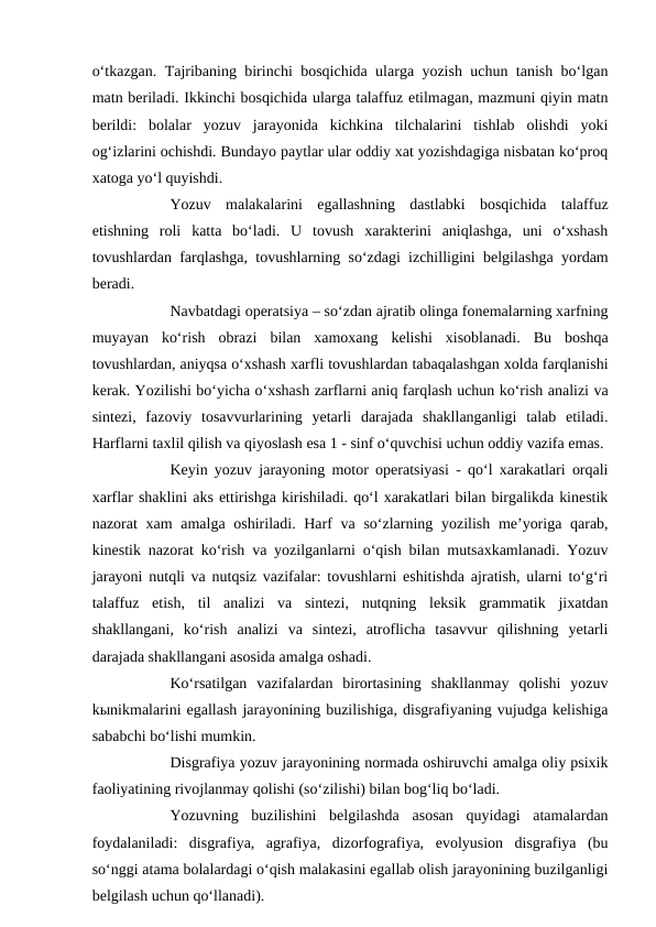 o‘tkazgan. Tajribaning birinchi bosqichida ularga yozish uchun tanish bo‘lgan
matn beriladi. Ikkinchi bosqichida ularga talaffuz etilmagan, mazmuni qiyin matn
berildi:  bolalar  yozuv  jarayonida  kichkina  tilchalarini  tishlab  olishdi  yoki
og‘izlarini ochishdi. Bundayo paytlar ular oddiy xat yozishdagiga nisbatan ko‘proq
xatoga yo‘l quyishdi. 
Yozuv  malakalarini  egallashning  dastlabki  bosqichida  talaffuz
etishning  roli  katta  bo‘ladi.  U  tovush  xarakterini  aniqlashga,  uni  o‘xshash
tovushlardan farqlashga, tovushlarning so‘zdagi izchilligini belgilashga yordam
beradi. 
Navbatdagi operatsiya – so‘zdan ajratib olinga fonemalarning xarfning
muyayan  ko‘rish  obrazi  bilan  xamoxang  kelishi  xisoblanadi.  Bu  boshqa
tovushlardan, aniyqsa o‘xshash xarfli tovushlardan tabaqalashgan xolda farqlanishi
kerak. Yozilishi bo‘yicha o‘xshash zarflarni aniq farqlash uchun ko‘rish analizi va
sintezi,  fazoviy  tosavvurlarining  yetarli  darajada  shakllanganligi  talab  etiladi.
Harflarni taxlil qilish va qiyoslash esa 1 - sinf o‘quvchisi uchun oddiy vazifa emas. 
Keyin yozuv jarayoning motor operatsiyasi - qo‘l xarakatlari orqali
xarflar shaklini aks ettirishga kirishiladi. qo‘l xarakatlari bilan birgalikda kinestik
nazorat xam  amalga oshiriladi. Harf va so‘zlarning yozilish me’yoriga qarab,
kinestik nazorat ko‘rish va yozilganlarni o‘qish bilan mutsaxkamlanadi. Yozuv
jarayoni nutqli va nutqsiz vazifalar: tovushlarni eshitishda ajratish, ularni to‘g‘ri
talaffuz  etish,  til  analizi  va  sintezi,  nutqning  leksik  grammatik  jixatdan
shakllangani,  ko‘rish  analizi  va  sintezi,  atroflicha  tasavvur  qilishning  yetarli
darajada shakllangani asosida amalga oshadi. 
Ko‘rsatilgan  vazifalardan  birortasining  shakllanmay  qolishi  yozuv
kыnikmalarini egallash jarayonining buzilishiga, disgrafiyaning vujudga kelishiga
sababchi bo‘lishi mumkin. 
Disgrafiya yozuv jarayonining normada oshiruvchi amalga oliy psixik
faoliyatining rivojlanmay qolishi (so‘zilishi) bilan bog‘liq bo‘ladi. 
Yozuvning  buzilishini  belgilashda  asosan  quyidagi  atamalardan
foydalaniladi:  disgrafiya,  agrafiya,  dizorfografiya,  evolyusion  disgrafiya  (bu
so‘nggi atama bolalardagi o‘qish malakasini egallab olish jarayonining buzilganligi
belgilash uchun qo‘llanadi). 
