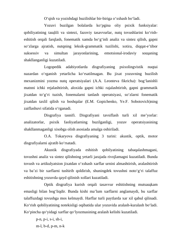O‘qish va yozishdagi buzilishlar bir-biriga o‘xshash bo‘ladi. 
Yozuvi  buzilgan  bolalarda  ko‘pgina  oliy  psixik  funksiyalar:
qobiliyatining taщlili va sintezi, fazoviy tasavvurlar, nutq tovushlarini ko‘rish-
eshitish orqali farqlash, fonematik xamda bo‘g‘inli analiz va sintez qilish, gapni
so‘zlarga  ajratish,  nutqning  leksik-grammatik  tuzilishi,  xotira,  diqqat-e’tibor
suksessiv  va  simultan  jarayonlarining,  emotsional-irodaviy  soщaning
shakllanganligi kuzatiladi. 
Logopedik  adabiyotlarda  disgrafiyaning  psixolingvistik  nuqtai
nazardan  o‘rganish  yetarlicha  ko‘rsatilmagan.  Bu  jixat  yozuvning  buzilish
mexanizmini  yozma  nutq  operatsiyalari  (A.A. Leonteva  fikricha):  bog‘lanishli
matnni ichki rejalashtirish, aloxida gapni ichki rajalashtirish, gapni grammatik
jixatdan  to‘g‘ri  tuzish,  fonemalarni  tanlash  operatsiyasi,  so‘zlarni  fonematik
jixatdan  taxlil  qilish  va  boshqalar  (E.M.  Gopichenko,  Ye.F.  Sobotovich)ning
zaiflashuvi sifatida o‘rganadi.                   
Disgrafiya  tasnifi.  Disgrafiyani  tavsiflash  turli  xil  me’yorlar:
analizatorlar,  psixik  faoliyatlarning  buzilganligi,  yozuv  operatsiyasining
shakllanmaganligi xisobga olish asosiada amalga oshiriladi. 
O.A.  Tokaryova  disgrafiyaning  3  turini:  akustik,  optik,  motor
disgrafiyalarni ajratib ko‘rsatadi. 
Akustik  disgrafiyada  eshitish  qobilyatining  tabaqalashmagani,
tovushni analiz va sintez qilishning yetarli jarajada rivojlamagni kuzatiladi. Bunda
tovush va artikulyatsion jixatdan o‘xshash xarflar urnini almashtirish, aralashtirish
va ba’zi bir xarflarni tushirib qoldirish, shuningdek tovushni noto‘g‘ri talaffuz
eshitishning yozuvda qayd qilinish xollari kuzatiladi. 
Optik  disgrafiya  kurish  orqali  tasavvur  eshitishning  mutsaщkam
emasligi bilan bog‘liqdir. Bunda kishi ma’lum xarflarni anglamaydi, bu xarflar
talaffuzdagi tovushga mos kelmaydi. Harflar turli paytlarda xar xil qabul qilinadi.
Ko‘rish qobiliyatining notekisligi oqibatida ular yozuvida aralash-kuralash bo‘ladi.
Ko‘pincha qo‘yidagi xarflar qo‘lyozmasining aralash kelishi kuzatiladi. 
p-n, p-i, s-i, sh-i,
m-l, b-d, p-m, n-k 
