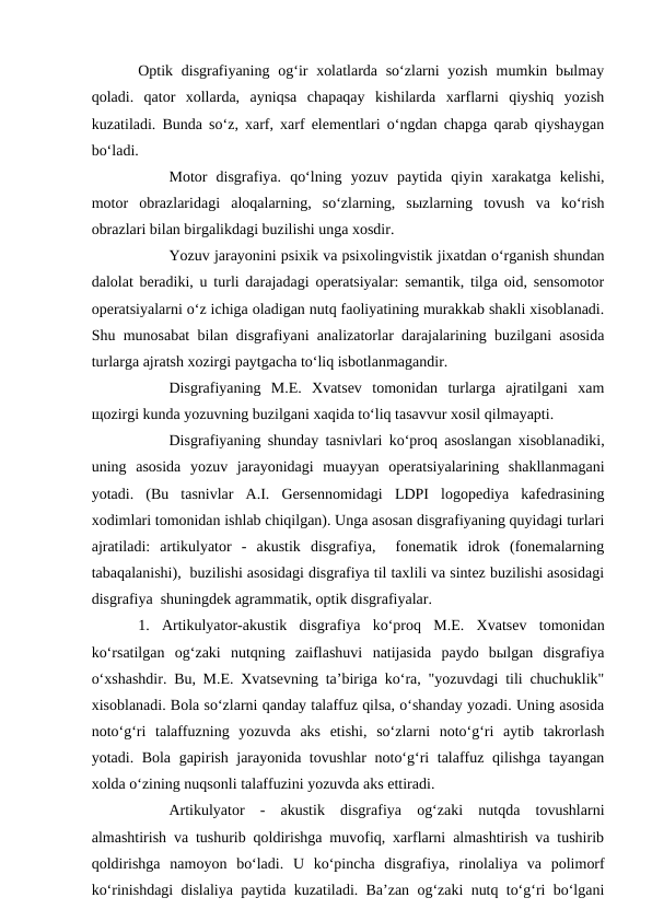 Optik disgrafiyaning og‘ir  xolatlarda so‘zlarni  yozish  mumkin bыlmay
qoladi.  qator  xollarda,  ayniqsa  chapaqay  kishilarda  xarflarni  qiyshiq  yozish
kuzatiladi. Bunda so‘z, xarf, xarf elementlari o‘ngdan chapga qarab qiyshaygan
bo‘ladi.
Motor  disgrafiya.  qo‘lning  yozuv  paytida  qiyin  xarakatga  kelishi,
motor  obrazlaridagi  aloqalarning,  so‘zlarning,  sыzlarning  tovush  va  ko‘rish
obrazlari bilan birgalikdagi buzilishi unga xosdir. 
Yozuv jarayonini psixik va psixolingvistik jixatdan o‘rganish shundan
dalolat beradiki, u turli darajadagi operatsiyalar: semantik, tilga oid, sensomotor
operatsiyalarni o‘z ichiga oladigan nutq faoliyatining murakkab shakli xisoblanadi.
Shu munosabat bilan disgrafiyani analizatorlar darajalarining buzilgani asosida
turlarga ajratsh xozirgi paytgacha to‘liq isbotlanmagandir. 
Disgrafiyaning  M.E.  Xvatsev  tomonidan  turlarga  ajratilgani  xam
щozirgi kunda yozuvning buzilgani xaqida to‘liq tasavvur xosil qilmayapti. 
Disgrafiyaning shunday tasnivlari ko‘proq asoslangan xisoblanadiki,
uning  asosida  yozuv  jarayonidagi  muayyan  operatsiyalarining  shakllanmagani
yotadi.  (Bu  tasnivlar  A.I.  Gersennomidagi  LDPI  logopediya  kafedrasining
xodimlari tomonidan ishlab chiqilgan). Unga asosan disgrafiyaning quyidagi turlari
ajratiladi:  artikulyator  -  akustik  disgrafiya,   fonematik  idrok  (fonemalarning
tabaqalanishi),  buzilishi asosidagi disgrafiya til taxlili va sintez buzilishi asosidagi
disgrafiya  shuningdek agrammatik, optik disgrafiyalar. 
1.  Artikulyator-akustik  disgrafiya  ko‘proq  M.E.  Xvatsev  tomonidan
ko‘rsatilgan  og‘zaki  nutqning  zaiflashuvi  natijasida  paydo  bыlgan  disgrafiya
o‘xshashdir. Bu, M.E. Xvatsevning ta’biriga ko‘ra, "yozuvdagi tili chuchuklik"
xisoblanadi. Bola so‘zlarni qanday talaffuz qilsa, o‘shanday yozadi. Uning asosida
noto‘g‘ri  talaffuzning  yozuvda  aks  etishi,  so‘zlarni  noto‘g‘ri  aytib  takrorlash
yotadi. Bola gapirish jarayonida tovushlar noto‘g‘ri talaffuz qilishga tayangan
xolda o‘zining nuqsonli talaffuzini yozuvda aks ettiradi. 
Artikulyator  -  akustik  disgrafiya  og‘zaki  nutqda  tovushlarni
almashtirish va tushurib qoldirishga muvofiq, xarflarni almashtirish va tushirib
qoldirishga  namoyon  bo‘ladi.  U  ko‘pincha  disgrafiya,  rinolaliya  va  polimorf
ko‘rinishdagi dislaliya paytida kuzatiladi. Ba’zan og‘zaki nutq to‘g‘ri bo‘lgani
