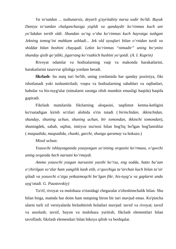 Va to'satdan ... tushunarsiz, deyarli g'ayritabiiy narsa sodir bo'ldi. Buyuk
Daniya  to‘satdan  chalqanchasiga  yiqildi  va  qandaydir  ko‘rinmas  kuch  uni
yo‘lakdan tortib oldi. Shundan so‘ng o‘sha ko‘rinmas kuch hayratga tushgan
Jekning tomog‘ini mahkam ushladi... Jek old oyoqlari bilan o‘rnidan turdi va
shiddat  bilan  boshini  chayqadi.  Lekin  ko‘rinmas  “nimadir”  uning  bo‘ynini
shunday qisib qo‘ydiki, jigarrang ko‘rsatkich hushini yo‘qotdi. (A. I. Kuprin)
Rivoyat  odamlar  va  hodisalarning  vaqt  va  makonda  harakatlarini,
harakatlarini tasavvur qilishga yordam beradi.
fikrlash- bu nutq turi bo'lib, uning yordamida har qanday pozitsiya, fikr
isbotlanadi yoki tushuntiriladi; voqea va hodisalarning sabablari va oqibatlari,
baholar va his-tuyg'ular (nimalarni suratga olish mumkin emasligi haqida) haqida
gapiradi.
Fikrlash  matnlarida  fikrlarning  aloqasini,  taqdimot  ketma-ketligini
ko'rsatadigan  kirish  so'zlari  alohida  o'rin  tutadi  ( birinchidan,  ikkinchidan,
shunday,  shuning  uchun,  shuning  uchun,  bir  tomondan,  ikkinchi  tomondan),
shuningdek, sabab, oqibat, imtiyoz ma'nosi  bilan bog'liq bo'lgan bog'lanishlar
( maqsadida, maqsadida, chunki, garchi, shunga qaramay va hokazo.)
Misol uchun:
Yozuvchi ishlayotganida yozayotgan so‘zining orqasini ko‘rmasa, o‘quvchi
uning orqasida hech narsani ko‘rmaydi.
Ammo yozuvchi yozgan narsasini yaxshi ko‘rsa, eng sodda, hatto ba’zan
o‘chirilgan so‘zlar ham yangilik kasb etib, o‘quvchiga ta’sirchan kuch bilan ta’sir
qiladi va yozuvchi o‘ziga yetkazmoqchi bo‘lgan fikr, his-tuyg‘u va gaplarni unda
uyg‘otadi. G. Paustovskiy)
Ta'rif, rivoyat va mulohaza o'rtasidagi chegaralar o'zboshimchalik bilan. Shu
bilan birga, matnda har doim ham nutqning biron bir turi mavjud emas. Ko'pincha
ularni turli xil versiyalarda birlashtirish holatlari mavjud: tavsif va rivoyat; tavsif
va  asoslash;  tavsif,  bayon  va  mulohaza  yuritish;  fikrlash  elementlari  bilan
tavsiflash; fikrlash elementlari bilan hikoya qilish va boshqalar.

