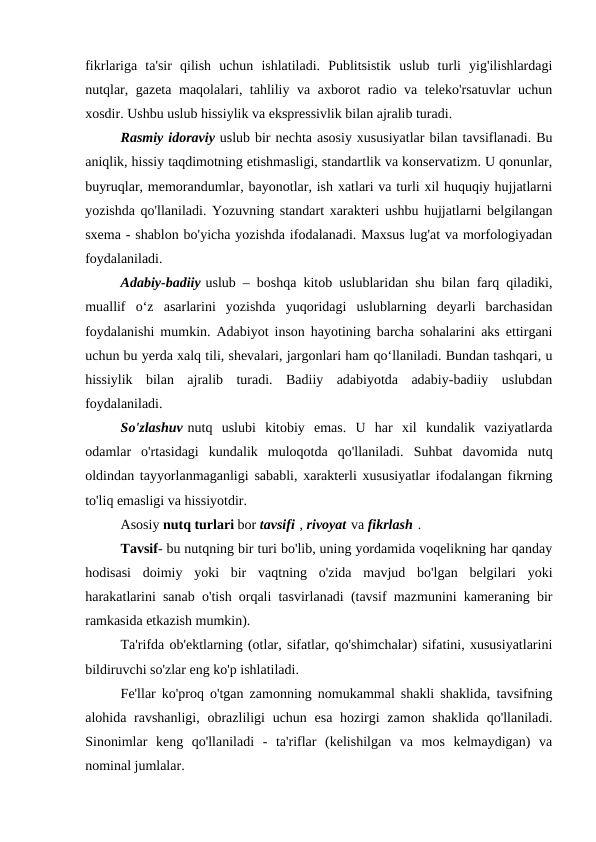 fikrlariga  ta'sir  qilish  uchun  ishlatiladi.  Publitsistik  uslub  turli  yig'ilishlardagi
nutqlar, gazeta maqolalari, tahliliy va axborot radio va teleko'rsatuvlar uchun
xosdir. Ushbu uslub hissiylik va ekspressivlik bilan ajralib turadi.
Rasmiy idoraviy uslub bir nechta asosiy xususiyatlar bilan tavsiflanadi. Bu
aniqlik, hissiy taqdimotning etishmasligi, standartlik va konservatizm. U qonunlar,
buyruqlar, memorandumlar, bayonotlar, ish xatlari va turli xil huquqiy hujjatlarni
yozishda qo'llaniladi. Yozuvning standart xarakteri ushbu hujjatlarni belgilangan
sxema - shablon bo'yicha yozishda ifodalanadi. Maxsus lug'at va morfologiyadan
foydalaniladi.
Adabiy-badiiy uslub – boshqa kitob uslublaridan shu bilan farq qiladiki,
muallif  o‘z  asarlarini  yozishda  yuqoridagi  uslublarning  deyarli  barchasidan
foydalanishi mumkin. Adabiyot inson hayotining barcha sohalarini aks ettirgani
uchun bu yerda xalq tili, shevalari, jargonlari ham qo‘llaniladi. Bundan tashqari, u
hissiylik  bilan  ajralib  turadi.  Badiiy  adabiyotda  adabiy-badiiy  uslubdan
foydalaniladi.
So'zlashuv nutq  uslubi  kitobiy  emas.  U  har  xil  kundalik  vaziyatlarda
odamlar  o'rtasidagi  kundalik  muloqotda  qo'llaniladi.  Suhbat  davomida  nutq
oldindan tayyorlanmaganligi sababli, xarakterli xususiyatlar ifodalangan fikrning
to'liq emasligi va hissiyotdir.
Asosiy nutq turlari bor tavsifi , rivoyat va fikrlash .
Tavsif- bu nutqning bir turi bo'lib, uning yordamida voqelikning har qanday
hodisasi  doimiy  yoki  bir  vaqtning  o'zida  mavjud  bo'lgan  belgilari  yoki
harakatlarini sanab o'tish orqali tasvirlanadi (tavsif mazmunini kameraning bir
ramkasida etkazish mumkin).
Ta'rifda ob'ektlarning (otlar, sifatlar, qo'shimchalar) sifatini, xususiyatlarini
bildiruvchi so'zlar eng ko'p ishlatiladi.
Fe'llar ko'proq o'tgan zamonning nomukammal shakli shaklida, tavsifning
alohida ravshanligi, obrazliligi  uchun esa  hozirgi  zamon shaklida  qo'llaniladi.
Sinonimlar  keng  qo'llaniladi  -  ta'riflar  (kelishilgan  va  mos  kelmaydigan)  va
nominal jumlalar.
