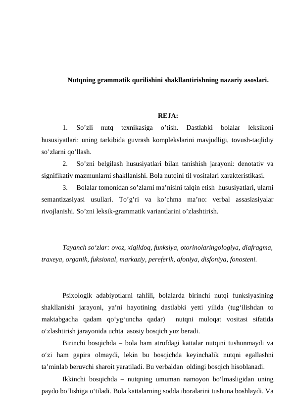 Nutqning grammatik qurilishini shakllantirishning nazariy asoslari.
REJA:
1.
So’zli  nutq  texnikasiga  o’tish.  Dastlabki  bolalar  leksikoni
hususiyatlari: uning tarkibida guvrash komplekslarini mavjudligi, tovush-taqlidiy
so’zlarni qo’llash.
2.
So’zni belgilash hususiyatlari bilan tanishish jarayoni: denotativ va
signifikativ mazmunlarni shakllanishi. Bola nutqini til vositalari xarakteristikasi.  
3.
Bolalar tomonidan so’zlarni ma’nisini talqin etish  hususiyatlari, ularni
semantizasiyasi  usullari.  To’g’ri  va  ko’chma  ma’no:  verbal  assasiasiyalar
rivojlanishi. So’zni leksik-grammatik variantlarini o’zlashtirish.   
Tayanch sо‘zlar: ovoz, xiqildoq, funksiya, otorinolaringologiya, diafragma,
traxeya, organik, fuksional, markaziy, pereferik, afoniya, disfoniya, fonosteni.
Psixologik  adabiyotlarni  tahlili,  bolalarda  birinchi  nutqi  funksiyasining
shakllanishi  jarayoni,  ya’ni  hayotining  dastlabki  yetti  yilida  (tug‘ilishdan  to
maktabgacha  qadam  qо‘yg‘uncha  qadar)   nutqni  muloqat  vositasi  sifatida
о‘zlashtirish jarayonida uchta  asosiy bosqich yuz beradi.
Birinchi bosqichda – bola ham atrofdagi kattalar nutqini tushunmaydi va
о‘zi  ham  gapira  olmaydi,  lekin  bu  bosqichda  keyinchalik  nutqni  egallashni
ta’minlab beruvchi sharoit yaratiladi. Bu verbaldan  oldingi bosqich hisoblanadi.
Ikkinchi bosqichda – nutqning umuman namoyon bо‘lmasligidan uning
paydo bо‘lishiga о‘tiladi. Bola kattalarning sodda iboralarini tushuna boshlaydi. Va
