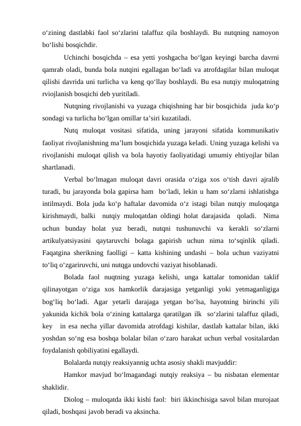 о‘zining dastlabki faol sо‘zlarini talaffuz qila boshlaydi. Bu nutqning namoyon
bо‘lishi bosqichdir.
Uchinchi bosqichda – esa yetti yoshgacha bо‘lgan keyingi barcha davrni
qamrab oladi, bunda bola nutqini egallagan bо‘ladi va atrofdagilar bilan muloqat
qilishi davrida uni turlicha va keng qо‘llay boshlaydi. Bu esa nutqiy muloqatning
rviojlanish bosqichi deb yuritiladi.
Nutqning rivojlanishi va yuzaga chiqishning har bir bosqichida  juda kо‘p
sondagi va turlicha bо‘lgan omillar ta’siri kuzatiladi.
Nutq  muloqat  vositasi  sifatida,  uning  jarayoni  sifatida  kommunikativ
faoliyat rivojlanishning ma’lum bosqichida yuzaga keladi. Uning yuzaga kelishi va
rivojlanishi muloqat qilish va bola hayotiy faoliyatidagi umumiy ehtiyojlar bilan
shartlanadi.
Verbal bо‘lmagan muloqat davri orasida о‘ziga xos о‘tish davri ajralib
turadi, bu jarayonda bola gapirsa ham  bо‘ladi, lekin u ham sо‘zlarni ishlatishga
intilmaydi. Bola juda kо‘p haftalar davomida о‘z istagi bilan nutqiy muloqatga
kirishmaydi, balki  nutqiy muloqatdan oldingi holat darajasida  qoladi.  Nima
uchun  bunday  holat  yuz  beradi,  nutqni  tushunuvchi  va  kerakli  sо‘zlarni
artikulyatsiyasini  qaytaruvchi  bolaga  gapirish  uchun  nima  tо‘sqinlik  qiladi.
Faqatgina sherikning faolligi – katta kishining undashi – bola uchun vaziyatni
tо‘liq о‘zgariruvchi, uni nutqga undovchi vaziyat hisoblanadi.
Bolada  faol  nuqtning  yuzaga  kelishi,  unga  kattalar  tomonidan  taklif
qilinayotgan  о‘ziga  xos  hamkorlik  darajasiga  yetganligi  yoki  yetmaganligiga
bog‘liq  bо‘ladi.  Agar  yetarli  darajaga  yetgan  bо‘lsa,  hayotning  birinchi  yili
yakunida kichik bola о‘zining kattalarga qaratilgan ilk  sо‘zlarini talaffuz qiladi,
key
in esa necha yillar davomida atrofdagi kishilar, dastlab kattalar bilan, ikki
yoshdan sо‘ng esa boshqa bolalar bilan о‘zaro harakat uchun verbal vositalardan
foydalanish qobiliyatini egallaydi.
Bolalarda nutqiy reaksiyannig uchta asosiy shakli mavjuddir:
Hamkor mavjud bо‘lmagandagi nutqiy reaksiya – bu nisbatan elementar
shaklidir. 
Diolog – muloqatda ikki kishi faol:  biri ikkinchisiga savol bilan murojaat
qiladi, boshqasi javob beradi va aksincha.
