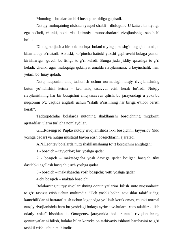 Monolog – bolalardan biri boshqalar oldiga gapiradi.
Nutqiy muloqatning nisbatan yuqori shakli – diologdir.  U katta ahamiyatga
ega bо‘ladi, chunki, bolalarda  ijtimoiy  munosabatlarni rivojlanishiga sababchi
bо‘ladi.
Diolog natijasida bir bola boshqa  bolani о‘yinga, mashg‘ulotga jalb etadi, u
bilan aloqa о‘rnatadi. Afsuski, kо‘pincha hattoki yaxshi gapiruvchi bolaga yomon
kirishlariga  guvoh bо‘lishga tо‘g‘ri keladi. Bunga juda jiddiy qarashga tо‘g‘ri
keladi, chunki agar muloqatga qobiliyat amalda rivojlanmasa, u keyinchalik ham
yetarli bо‘lmay qoladi.
Nutq nuqsonini aniq tushunish uchun normadagi nutqiy rivojlanishning
butun  yо‘nalishini  ketma  –  ket,  aniq  tasavvur  etish  kerak  bо‘ladi.  Nutqiy
rivojlanishning har bir bosqichni aniq tasavvur qilish, bu jarayondagi u yoki bu
nuqsonini о‘z vaqtida anglash uchun “sifatli о‘sishining har biriga e’tibor berish
kerak”.
Tadqiqotchilar  bolalarda  nutqning  shakllanishi  bosqichning  miqdorini
ajratadilar, ularni turlicha nomlaydilar.
G.L.Rozengrad Pupko nutqiy rivojlanishida ikki bosqichni: tayyorlov (ikki
yoshga qadar) va nutqni mustaqil bayon etish bosqichlarini ajaratadi.
A.N.Leontev bolalarda nutq shakllanishning tо‘rt bosqichini aniqlagan:
1 - bosqich – tayyorlov; bir  yoshga qadar
2  -  bosqich  –  maktabgacha  yosh  davriga  qadar  bо‘lgan  bosqich  tilni
dastlabki egallash bosqichi; uch yoshga qadar
3 - bosqich – maktabgacha yosh bosqichi; yetti yoshga qadar
4 chi bosqich – maktab bosqichi.
Bolalarning nutqiy rivojlanishning qonuniyatlarini  bilish  nutq nuqsonlarini
tо‘g‘ri tashxis etish uchun muhimdir. “Uch yoshli bolani tovushlar talaffuzidagi
kamchiliklarini bartaraf etish uchun logopedga yо‘llash kerak emas, chunki normal
nutqiy rivojlanishda ham bu yoshdagi bolaga ayrim tovshularni xato talaffuz qilish
odatiy  xolat”  hisoblanadi.  Ontogenez  jarayonida  bolalar  nutqi  rivojlanishning
qonuniyatlarini bilish, bolalar bilan korreksion tarbiyaviy ishlarni barchasini tо‘g‘ri
tashkil etish uchun muhimdir.
