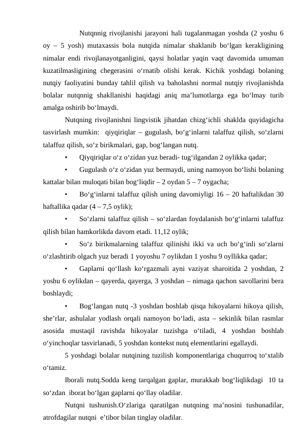 Nutqnnig rivojlanishi jarayoni hali tugalanmagan yoshda (2 yoshu 6
oy – 5 yosh) mutaxassis bola nutqida nimalar shaklanib bо‘lgan kerakligining
nimalar endi rivojlanayotganligini, qaysi holatlar yaqin vaqt davomida umuman
kuzatilmasligining chegerasini  о‘rnatib olishi  kerak. Kichik yoshdagi  bolaning
nutqiy faoliyatini bunday tahlil qilish va baholashni normal nutqiy rivojlanishda
bolalar  nutqnnig  shakllanishi  haqidagi  aniq  ma’lumotlarga  ega  bо‘lmay  turib
amalga oshirib bо‘lmaydi.
Nutqning rivojlanishni lingvistik jihatdan chizg‘ichli shaklda quyidagicha
tasvirlash mumkin:  qiyqiriqlar – gugulash, bо‘g‘inlarni talaffuz qilish, sо‘zlarni
talaffuz qilish, sо‘z birikmalari, gap, bog‘langan nutq.
•
Qiyqiriqlar о‘z о‘zidan yuz beradi- tug‘ilgandan 2 oylikka qadar;
•
Gugulash о‘z о‘zidan yuz bermaydi, uning namoyon bо‘lishi bolaning
kattalar bilan muloqati bilan bog‘liqdir – 2 oydan 5 – 7 oygacha;
•
Bо‘g‘inlarni talaffuz qilish uning davomiyligi 16 – 20 haftalikdan 30
haftallika qadar (4 – 7,5 oylik);
•
Sо‘zlarni talaffuz qilish – sо‘zlardan foydalanish bо‘g‘inlarni talaffuz
qilish bilan hamkorlikda davom etadi. 11,12 oylik;
•
Sо‘z birikmalarning talaffuz qilinishi ikki va uch bо‘g‘inli sо‘zlarni
о‘zlashtirib olgach yuz beradi 1 yoyoshu 7 oylikdan 1 yoshu 9 oyllikka qadar;
•
Gaplarni qо‘llash kо‘rgazmali ayni vaziyat sharoitida 2 yoshdan, 2
yoshu 6 oylikdan – qayerda, qayerga, 3 yoshdan – nimaga qachon savollarini bera
boshlaydi;
•
Bog‘langan nutq -3 yoshdan boshlab qisqa hikoyalarni hikoya qilish,
she’rlar, ashulalar yodlash orqali namoyon bо‘ladi, asta – sekinlik bilan rasmlar
asosida  mustaqil  ravishda  hikoyalar  tuzishga  о‘tiladi,  4  yoshdan  boshlab
о‘yinchoqlar tasvirlanadi, 5 yoshdan kontekst nutq elementlarini egallaydi. 
5 yoshdagi bolalar nutqining tuzilish komponentlariga chuqurroq tо‘xtalib
о‘tamiz.
Iborali nutq.Sodda keng tarqalgan gaplar, murakkab bog‘liqlikdagi  10 ta
sо‘zdan  iborat bо‘lgan gaplarni qо‘llay oladilar.
Nutqni  tushunish.О‘zlariga  qaratilgan  nutqning  ma’nosini  tushunadilar,
atrofdagilar nutqni  e’tibor bilan tinglay oladilar.
