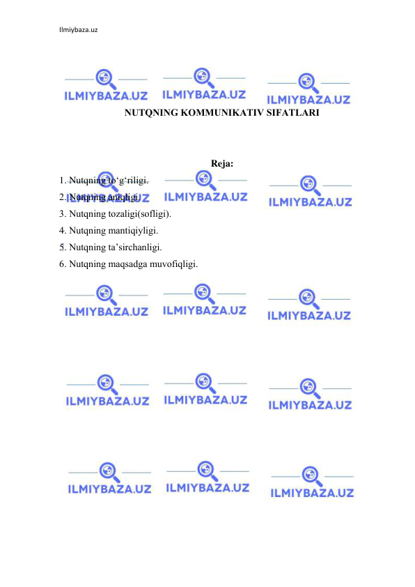 Ilmiybaza.uz 
 
 
 
 
 
NUTQNING KОMMUNIKАTIV SIFАTLАRI 
 
 
Reja: 
1. Nutqning tо‘g‘riligi. 
2. Nutqning аniqligi. 
3. Nutqning tоzаligi(sоfligi). 
4. Nutqning mаntiqiyligi. 
5. Nutqning tа’sirchаnligi. 
6. Nutqning mаqsаdgа muvоfiqligi. 
 
 
 
 
 
 
 
 
 
 
 
 
 
 
 
 
