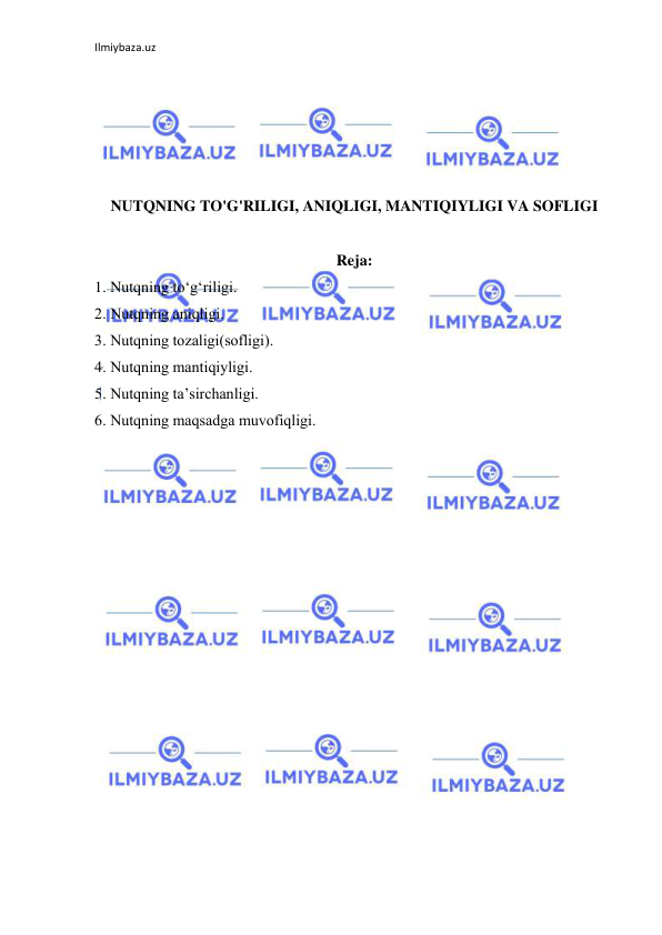 Ilmiybaza.uz 
 
 
 
 
 
 
NUTQNING TO'G'RILIGI, ANIQLIGI, MANTIQIYLIGI VA SOFLIGI 
 
Reja: 
1. Nutqning tо‘g‘riligi. 
2. Nutqning аniqligi. 
3. Nutqning tоzаligi(sоfligi). 
4. Nutqning mаntiqiyligi. 
5. Nutqning tа’sirchаnligi. 
6. Nutqning mаqsаdgа muvоfiqligi. 
 
 
 
 
 
 
 
 
 
 
 
 
 
 
 
 
