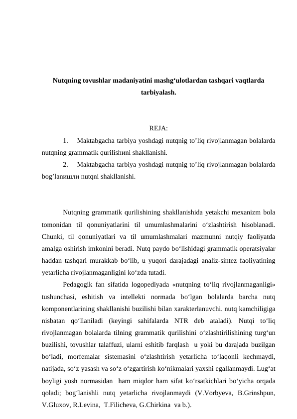 Nutqning tovushlar madaniyatini mashg‘ulotlardan tashqari vaqtlarda
tarbiyalash.
REJA:
1.
Maktabgacha tarbiya yoshdagi nutqnig to’liq rivojlanmagan bolalarda
nutqning grammatik qurilishиni shakllanishi.  
2.
Maktabgacha tarbiya yoshdagi nutqnig to’liq rivojlanmagan bolalarda
bog’lanишли nutqni shakllanishi.  
Nutqning grammatik qurilishining shakllanishida yetakchi mexanizm bola
tomonidan  til  qonuniyatlarini  til  umumlashmalarini  о‘zlashtirish  hisoblanadi.
Chunki,  til  qonuniyatlari  va  til  umumlashmalari  mazmunni  nutqiy  faoliyatda
amalga oshirish imkonini beradi. Nutq paydo bо‘lishidagi grammatik operatsiyalar
haddan tashqari murakkab bо‘lib, u yuqori darajadagi analiz-sintez faoliyatining
yetarlicha rivojlanmaganligini kо‘zda tutadi.
Pedagogik fan sifatida logopediyada «nutqning tо‘liq rivojlanmaganligi»
tushunchasi,  eshitish  va  intellekti  normada  bо‘lgan  bolalarda  barcha  nutq
komponentlarining shakllanishi buzilishi bilan xarakterlanuvchi. nutq kamchiligiga
nisbatan  qо‘llaniladi  (keyingi  sahifalarda  NTR  deb  ataladi).  Nutqi  tо‘liq
rivojlanmagan bolalarda tilning grammatik qurilishini  о‘zlashtirilishining turg‘un
buzilishi, tovushlar talaffuzi, ularni eshitib farqlash  u yoki bu darajada buzilgan
bо‘ladi,  morfemalar  sistemasini  о‘zlashtirish  yetarlicha  tо‘laqonli  kechmaydi,
natijada, sо‘z yasash va sо‘z о‘zgartirish kо‘nikmalari yaxshi egallanmaydi. Lug‘at
boyligi yosh normasidan  ham miqdor ham sifat kо‘rsatkichlari bо‘yicha orqada
qoladi;  bog‘lanishli  nutq  yetarlicha  rivojlanmaydi  (V.Vorbyeva,  B.Grinshpun,
V.Gluxov, R.Levina,  T.Filicheva, G.Chirkina  va b.).
