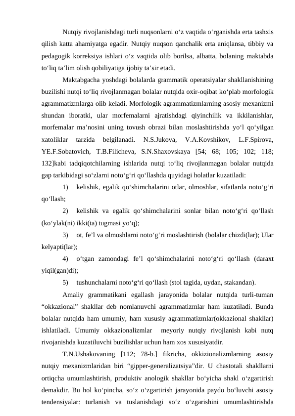 Nutqiy rivojlanishdagi turli nuqsonlarni о‘z vaqtida о‘rganishda erta tashxis
qilish katta ahamiyatga egadir. Nutqiy nuqson qanchalik erta aniqlansa, tibbiy va
pedagogik korreksiya ishlari о‘z vaqtida olib borilsa, albatta, bolaning maktabda
tо‘liq ta’lim olish qobiliyatiga ijobiy ta’sir etadi.
Maktabgacha yoshdagi bolalarda grammatik operatsiyalar shakllanishining
buzilishi nutqi tо‘liq rivojlanmagan bolalar nutqida oxir-oqibat kо‘plab morfologik
agrammatizmlarga olib keladi. Morfologik agrammatizmlarning asosiy mexanizmi
shundan  iboratki,  ular  morfemalarni  ajratishdagi  qiyinchilik  va  ikkilanishlar,
morfemalar ma’nosini uning tovush obrazi bilan moslashtirishda yо‘l qо‘yilgan
xatoliklar  tarzida  belgilanadi.  N.S.Jukova,  V.A.Kovshikov,  L.F.Spirova,
YE.F.Sobatovich,  T.B.Filicheva,  S.N.Shaxovskaya  [54;  68;  105;  102;  118;
132]kabi tadqiqotchilarning ishlarida nutqi tо‘liq rivojlanmagan bolalar nutqida
gap tarkibidagi sо‘zlarni notо‘g‘ri qо‘llashda quyidagi holatlar kuzatiladi:
1)
kelishik, egalik qо‘shimchalarini otlar, olmoshlar, sifatlarda notо‘g‘ri
qо‘llash;
2)
kelishik  va  egalik  qо‘shimchalarini  sonlar  bilan notо‘g‘ri  qо‘llash
(kо‘ylak(ni) ikki(ta) tugmasi yо‘q);
3)
ot, fe’l va olmoshlarni notо‘g‘ri moslashtirish (bolalar chizdi(lar); Ular
kelyapti(lar);
4)
о‘tgan  zamondagi  fe’l  qо‘shimchalarini  notо‘g‘ri  qо‘llash  (daraxt
yiqil(gan)di);
5)
tushunchalarni notо‘g‘ri qо‘llash (stol tagida, uydan, stakandan).
Amaliy  grammatikani  egallash  jarayonida  bolalar  nutqida  turli-tuman
“okkazional” shakllar deb nomlanuvchi agrammatizmlar ham kuzatiladi. Bunda
bolalar nutqida ham umumiy, ham xususiy agrammatizmlar(okkazional shakllar)
ishlatiladi.  Umumiy  okkazionalizmlar   meyoriy  nutqiy  rivojlanish  kabi  nutq
rivojanishda kuzatiluvchi buzilishlar uchun ham xos xususiyatdir.
T.N.Ushakovaning  [112;  78-b.]  fikricha,  okkizionalizmlarning  asosiy
nutqiy mexanizmlaridan biri “gipper-generalizatsiya”dir. U chastotali shakllarni
ortiqcha umumlashtirish, produktiv anologik shakllar bо‘yicha shakl  о‘zgartirish
demakdir. Bu hol kо‘pincha, sо‘z о‘zgartirish jarayonida paydo bо‘luvchi asosiy
tendensiyalar:  turlanish  va  tuslanishdagi  sо‘z  о‘zgarishini  umumlashtirishda
