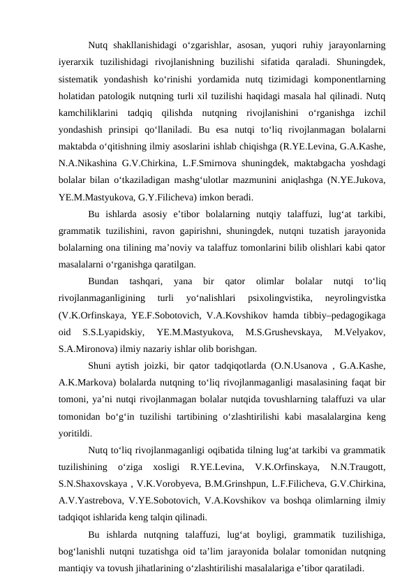 Nutq  shakllanishidagi  о‘zgarishlar,  asosan,  yuqori  ruhiy  jarayonlarning
iyerarxik  tuzilishidagi  rivojlanishning  buzilishi  sifatida  qaraladi.  Shuningdek,
sistematik  yondashish  kо‘rinishi  yordamida  nutq  tizimidagi  komponentlarning
holatidan patologik nutqning turli xil tuzilishi haqidagi masala hal qilinadi. Nutq
kamchiliklarini  tadqiq  qilishda  nutqning  rivojlanishini  о‘rganishga  izchil
yondashish  prinsipi  qо‘llaniladi.  Bu  esa  nutqi  tо‘liq  rivojlanmagan  bolalarni
maktabda о‘qitishning ilmiy asoslarini ishlab chiqishga (R.YE.Levina, G.A.Kashe,
N.A.Nikashina G.V.Chirkina, L.F.Smirnova shuningdek, maktabgacha yoshdagi
bolalar bilan  о‘tkaziladigan mashg‘ulotlar mazmunini aniqlashga (N.YE.Jukova,
YE.M.Mastyukova, G.Y.Filicheva) imkon beradi.
Bu  ishlarda  asosiy  e’tibor  bolalarning  nutqiy  talaffuzi,  lug‘at  tarkibi,
grammatik tuzilishini, ravon gapirishni, shuningdek, nutqni tuzatish jarayonida
bolalarning ona tilining ma’noviy va talaffuz tomonlarini bilib olishlari kabi qator
masalalarni о‘rganishga qaratilgan.
Bundan  tashqari,  yana  bir  qator  olimlar  bolalar  nutqi  tо‘liq
rivojlanmaganligining  turli  yо‘nalishlari  psixolingvistika,  neyrolingvistka
(V.K.Orfinskaya, YE.F.Sobotovich, V.A.Kovshikov hamda tibbiy–pedagogikaga
oid  S.S.Lyapidskiy,  YE.M.Mastyukova,  M.S.Grushevskaya,  M.Velyakov,
S.A.Mironova) ilmiy nazariy ishlar olib borishgan.
Shuni aytish joizki, bir qator tadqiqotlarda (O.N.Usanova , G.A.Kashe,
A.K.Markova) bolalarda nutqning tо‘liq rivojlanmaganligi masalasining faqat bir
tomoni, ya’ni nutqi rivojlanmagan bolalar nutqida tovushlarning talaffuzi va ular
tomonidan bо‘g‘in tuzilishi  tartibining  о‘zlashtirilishi  kabi  masalalargina  keng
yoritildi. 
Nutq tо‘liq rivojlanmaganligi oqibatida tilning lug‘at tarkibi va grammatik
tuzilishining
 о‘ziga  xosligi  R.YE.Levina,  V.K.Orfinskaya,  N.N.Traugott,
S.N.Shaxovskaya , V.K.Vorobyeva, B.M.Grinshpun, L.F.Filicheva, G.V.Chirkina,
A.V.Yastrebova, V.YE.Sobotovich, V.A.Kovshikov va boshqa olimlarning ilmiy
tadqiqot ishlarida keng talqin qilinadi. 
Bu  ishlarda  nutqning  talaffuzi,  lug‘at  boyligi,  grammatik  tuzilishiga,
bog‘lanishli nutqni tuzatishga oid ta’lim jarayonida bolalar tomonidan nutqning
mantiqiy va tovush jihatlarining о‘zlashtirilishi masalalariga e’tibor qaratiladi.

