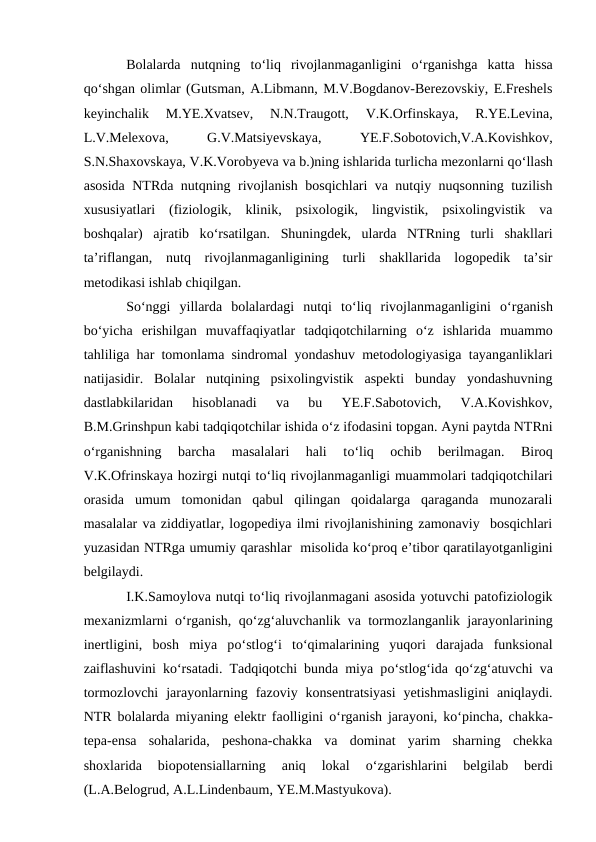 Bolalarda  nutqning  tо‘liq  rivojlanmaganligini  о‘rganishga  katta  hissa
qо‘shgan olimlar (Gutsman, A.Libmann, M.V.Bogdanov-Berezovskiy, E.Freshels
keyinchalik  M.YE.Xvatsev,  N.N.Traugott,  V.K.Orfinskaya,  R.YE.Levina,
L.V.Melexova,
 
G.V.Matsiyevskaya,
 
YE.F.Sobotovich,V.A.Kovishkov,
S.N.Shaxovskaya, V.K.Vorobyeva va b.)ning ishlarida turlicha mezonlarni qо‘llash
asosida NTRda nutqning rivojlanish bosqichlari va nutqiy nuqsonning tuzilish
xususiyatlari  (fiziologik,  klinik,  psixologik,  lingvistik,  psixolingvistik  va
boshqalar)  ajratib  kо‘rsatilgan.  Shuningdek,  ularda  NTRning  turli  shakllari
ta’riflangan,  nutq  rivojlanmaganligining  turli  shakllarida  logopedik  ta’sir
metodikasi ishlab chiqilgan.  
Sо‘nggi  yillarda  bolalardagi  nutqi  tо‘liq  rivojlanmaganligini  о‘rganish
bо‘yicha  erishilgan  muvaffaqiyatlar  tadqiqotchilarning  о‘z  ishlarida  muammo
tahliliga har tomonlama sindromal yondashuv metodologiyasiga tayanganliklari
natijasidir.  Bolalar  nutqining  psixolingvistik  aspekti  bunday  yondashuvning
dastlabkilaridan  hisoblanadi  va  bu  YE.F.Sabotovich,  V.A.Kovishkov,
B.M.Grinshpun kabi tadqiqotchilar ishida о‘z ifodasini topgan. Ayni paytda NTRni
о‘rganishning  barcha  masalalari  hali  tо‘liq  ochib  berilmagan.  Biroq
V.K.Ofrinskaya hozirgi nutqi tо‘liq rivojlanmaganligi muammolari tadqiqotchilari
orasida  umum  tomonidan  qabul  qilingan  qoidalarga  qaraganda  munozarali
masalalar va ziddiyatlar, logopediya ilmi rivojlanishining zamonaviy  bosqichlari
yuzasidan NTRga umumiy qarashlar  misolida kо‘proq e’tibor qaratilayotganligini
belgilaydi.
I.K.Samoylova nutqi tо‘liq rivojlanmagani asosida yotuvchi patofiziologik
mexanizmlarni  о‘rganish, qо‘zg‘aluvchanlik va tormozlanganlik jarayonlarining
inertligini,  bosh  miya  pо‘stlog‘i  tо‘qimalarining  yuqori  darajada  funksional
zaiflashuvini kо‘rsatadi. Tadqiqotchi bunda miya pо‘stlog‘ida qо‘zg‘atuvchi va
tormozlovchi  jarayonlarning  fazoviy  konsentratsiyasi  yetishmasligini  aniqlaydi.
NTR bolalarda miyaning elektr faolligini  о‘rganish jarayoni, kо‘pincha, chakka-
tepa-ensa  sohalarida,  peshona-chakka  va  dominat  yarim  sharning  chekka
shoxlarida  biopotensiallarning  aniq  lokal
 о‘zgarishlarini  belgilab  berdi
(L.A.Belogrud, A.L.Lindenbaum, YE.M.Mastyukova).
