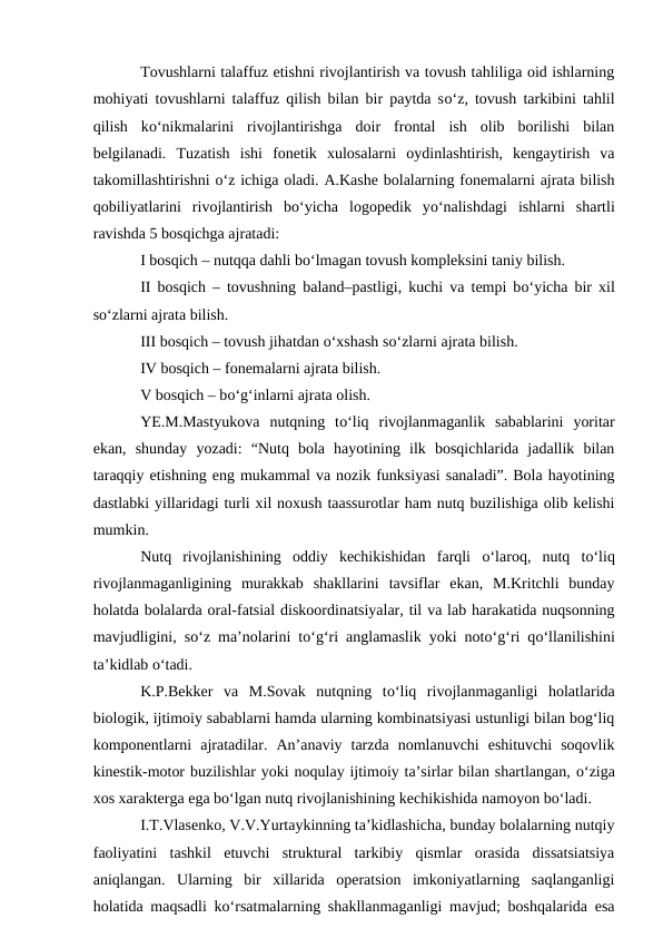 Tovushlarni talaffuz etishni rivojlantirish va tovush tahliliga oid ishlarning
mohiyati tovushlarni talaffuz qilish bilan bir paytda sо‘z, tovush tarkibini tahlil
qilish  kо‘nikmalarini  rivojlantirishga  doir  frontal  ish  olib  borilishi  bilan
belgilanadi.  Tuzatish  ishi  fonetik  xulosalarni  oydinlashtirish,  kengaytirish  va
takomillashtirishni о‘z ichiga oladi. A.Kashe bolalarning fonemalarni ajrata bilish
qobiliyatlarini  rivojlantirish  bо‘yicha  logopedik  yо‘nalishdagi  ishlarni  shartli
ravishda 5 bosqichga ajratadi:
I bosqich – nutqqa dahli bо‘lmagan tovush kompleksini taniy bilish.
II bosqich – tovushning baland–pastligi, kuchi va tempi bо‘yicha bir xil
sо‘zlarni ajrata bilish.
III bosqich – tovush jihatdan о‘xshash sо‘zlarni ajrata bilish.
IV bosqich – fonemalarni ajrata bilish.
V bosqich – bо‘g‘inlarni ajrata olish.
YE.M.Mastyukova  nutqning  tо‘liq  rivojlanmaganlik  sabablarini  yoritar
ekan,  shunday  yozadi:  “Nutq  bola  hayotining  ilk  bosqichlarida  jadallik  bilan
taraqqiy etishning eng mukammal va nozik funksiyasi sanaladi”. Bola hayotining
dastlabki yillaridagi turli xil noxush taassurotlar ham nutq buzilishiga olib kelishi
mumkin. 
Nutq  rivojlanishining  oddiy  kechikishidan  farqli  о‘laroq,  nutq  tо‘liq
rivojlanmaganligining  murakkab  shakllarini  tavsiflar  ekan,  M.Kritchli  bunday
holatda bolalarda oral-fatsial diskoordinatsiyalar, til va lab harakatida nuqsonning
mavjudligini, sо‘z ma’nolarini tо‘g‘ri anglamaslik yoki notо‘g‘ri qо‘llanilishini
ta’kidlab о‘tadi.
K.P.Bekker  va  M.Sovak  nutqning  tо‘liq  rivojlanmaganligi  holatlarida
biologik, ijtimoiy sabablarni hamda ularning kombinatsiyasi ustunligi bilan bog‘liq
komponentlarni  ajratadilar.  An’anaviy  tarzda  nomlanuvchi  eshituvchi  soqovlik
kinestik-motor buzilishlar yoki noqulay ijtimoiy ta’sirlar bilan shartlangan, о‘ziga
xos xarakterga ega bо‘lgan nutq rivojlanishining kechikishida namoyon bо‘ladi.
I.T.Vlasenko, V.V.Yurtaykinning ta’kidlashicha, bunday bolalarning nutqiy
faoliyatini  tashkil  etuvchi  struktural  tarkibiy  qismlar  orasida  dissatsiatsiya
aniqlangan.  Ularning  bir  xillarida  operatsion  imkoniyatlarning  saqlanganligi
holatida maqsadli kо‘rsatmalarning shakllanmaganligi mavjud; boshqalarida esa
