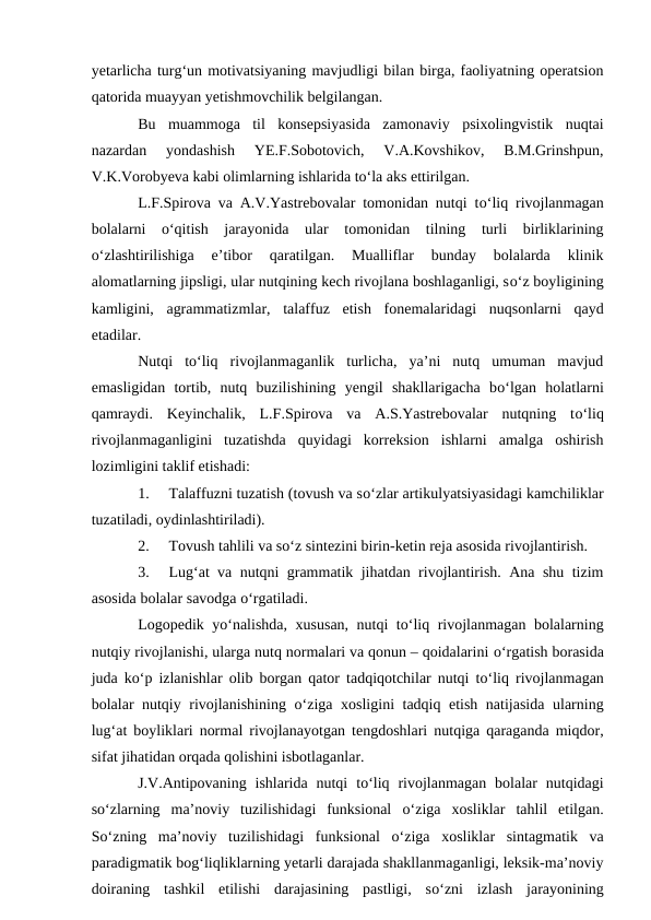 yetarlicha turg‘un motivatsiyaning mavjudligi bilan birga, faoliyatning operatsion
qatorida muayyan yetishmovchilik belgilangan.
Bu  muammoga  til  konsepsiyasida  zamonaviy  psixolingvistik  nuqtai
nazardan  yondashish  YE.F.Sobotovich,  V.A.Kovshikov,  B.M.Grinshpun,
V.K.Vorobyeva kabi olimlarning ishlarida tо‘la aks ettirilgan.
L.F.Spirova va A.V.Yastrebovalar tomonidan nutqi tо‘liq rivojlanmagan
bolalarni  о‘qitish  jarayonida  ular  tomonidan  tilning  turli  birliklarining
о‘zlashtirilishiga  e’tibor  qaratilgan.  Mualliflar  bunday  bolalarda  klinik
alomatlarning jipsligi, ular nutqining kech rivojlana boshlaganligi, sо‘z boyligining
kamligini,  agrammatizmlar,  talaffuz  etish  fonemalaridagi  nuqsonlarni  qayd
etadilar. 
Nutqi  tо‘liq  rivojlanmaganlik  turlicha,  ya’ni  nutq  umuman  mavjud
emasligidan  tortib,  nutq  buzilishining  yengil  shakllarigacha  bо‘lgan  holatlarni
qamraydi.  Keyinchalik,  L.F.Spirova  va  A.S.Yastrebovalar  nutqning  tо‘liq
rivojlanmaganligini  tuzatishda  quyidagi  korreksion  ishlarni  amalga  oshirish
lozimligini taklif etishadi:
1.
Talaffuzni tuzatish (tovush va sо‘zlar artikulyatsiyasidagi kamchiliklar
tuzatiladi, oydinlashtiriladi).
2.
Tovush tahlili va sо‘z sintezini birin-ketin reja asosida rivojlantirish.
3.
Lug‘at va nutqni grammatik jihatdan rivojlantirish. Ana shu tizim
asosida bolalar savodga о‘rgatiladi. 
Logopedik yо‘nalishda, xususan, nutqi tо‘liq rivojlanmagan bolalarning
nutqiy rivojlanishi, ularga nutq normalari va qonun – qoidalarini о‘rgatish borasida
juda kо‘p izlanishlar olib borgan qator tadqiqotchilar nutqi tо‘liq rivojlanmagan
bolalar nutqiy rivojlanishining  о‘ziga xosligini tadqiq etish natijasida ularning
lug‘at boyliklari normal rivojlanayotgan tengdoshlari nutqiga qaraganda miqdor,
sifat jihatidan orqada qolishini isbotlaganlar. 
J.V.Antipovaning  ishlarida  nutqi  tо‘liq  rivojlanmagan  bolalar  nutqidagi
sо‘zlarning  ma’noviy  tuzilishidagi  funksional  о‘ziga  xosliklar  tahlil  etilgan.
Sо‘zning  ma’noviy  tuzilishidagi  funksional  о‘ziga  xosliklar  sintagmatik  va
paradigmatik bog‘liqliklarning yetarli darajada shakllanmaganligi, leksik-ma’noviy
doiraning  tashkil  etilishi  darajasining  pastligi,  sо‘zni  izlash  jarayonining
