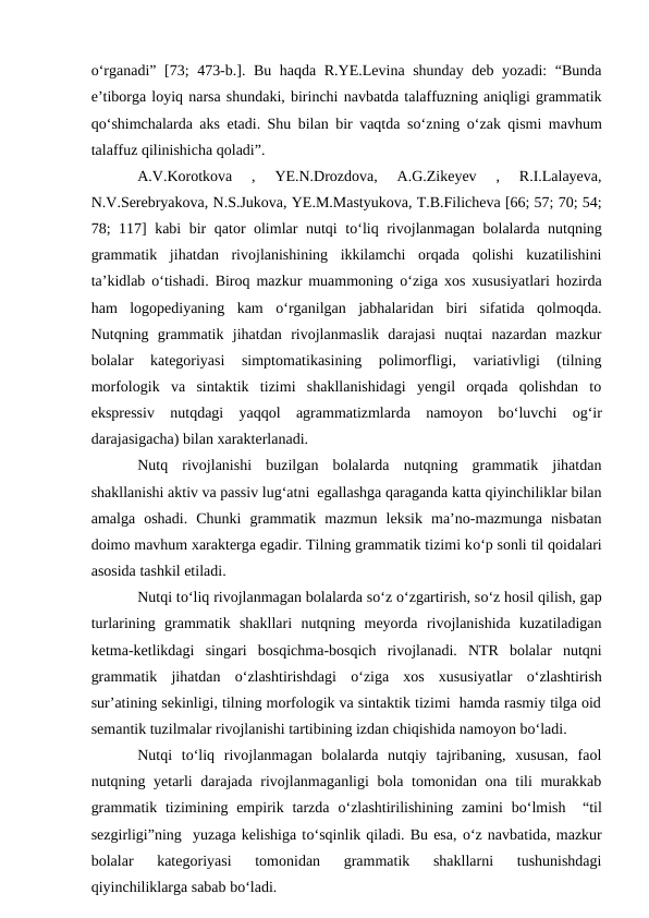 о‘rganadi” [73; 473-b.]. Bu haqda R.YE.Levina shunday deb yozadi:  “Bunda
e’tiborga loyiq narsa shundaki, birinchi navbatda talaffuzning aniqligi grammatik
qо‘shimchalarda aks etadi. Shu bilan bir vaqtda sо‘zning  о‘zak qismi mavhum
talaffuz qilinishicha qoladi”.
A.V.Korotkova  ,  YE.N.Drozdova,  A.G.Zikeyev  ,  R.I.Lalayeva,
N.V.Serebryakova, N.S.Jukova, YE.M.Mastyukova, T.B.Filicheva [66; 57; 70; 54;
78; 117] kabi bir qator olimlar nutqi tо‘liq rivojlanmagan bolalarda nutqning
grammatik  jihatdan  rivojlanishining  ikkilamchi  orqada  qolishi  kuzatilishini
ta’kidlab  о‘tishadi. Biroq mazkur muammoning  о‘ziga xos xususiyatlari hozirda
ham  logopediyaning  kam  о‘rganilgan  jabhalaridan  biri  sifatida  qolmoqda.
Nutqning  grammatik  jihatdan  rivojlanmaslik  darajasi  nuqtai  nazardan  mazkur
bolalar  kategoriyasi  simptomatikasining  polimorfligi,  variativligi  (tilning
morfologik  va  sintaktik  tizimi  shakllanishidagi  yengil  orqada  qolishdan  to
ekspressiv  nutqdagi  yaqqol  agrammatizmlarda  namoyon  bо‘luvchi  og‘ir
darajasigacha) bilan xarakterlanadi. 
Nutq  rivojlanishi  buzilgan  bolalarda  nutqning  grammatik  jihatdan
shakllanishi aktiv va passiv lug‘atni  egallashga qaraganda katta qiyinchiliklar bilan
amalga  oshadi.  Chunki  grammatik  mazmun  leksik  ma’no-mazmunga  nisbatan
doimo mavhum xarakterga egadir. Tilning grammatik tizimi kо‘p sonli til qoidalari
asosida tashkil etiladi.
Nutqi tо‘liq rivojlanmagan bolalarda sо‘z о‘zgartirish, sо‘z hosil qilish, gap
turlarining  grammatik  shakllari  nutqning  meyorda  rivojlanishida  kuzatiladigan
ketma-ketlikdagi  singari  bosqichma-bosqich  rivojlanadi.  NTR  bolalar  nutqni
grammatik  jihatdan  о‘zlashtirishdagi  о‘ziga  xos  xususiyatlar  о‘zlashtirish
sur’atining sekinligi, tilning morfologik va sintaktik tizimi  hamda rasmiy tilga oid
semantik tuzilmalar rivojlanishi tartibining izdan chiqishida namoyon bо‘ladi.
Nutqi  tо‘liq  rivojlanmagan  bolalarda  nutqiy  tajribaning,  xususan,  faol
nutqning yetarli  darajada rivojlanmaganligi bola tomonidan ona tili murakkab
grammatik tizimining empirik tarzda  о‘zlashtirilishining  zamini  bо‘lmish   “til
sezgirligi”ning  yuzaga kelishiga tо‘sqinlik qiladi. Bu esa, о‘z navbatida, mazkur
bolalar  kategoriyasi  tomonidan  grammatik  shakllarni  tushunishdagi
qiyinchiliklarga sabab bо‘ladi.
