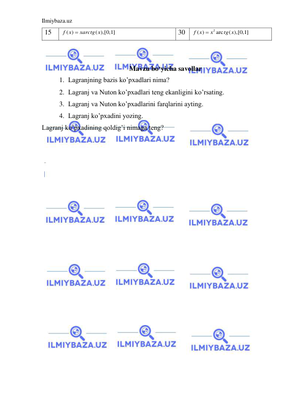 Ilmiybaza.uz 
 
15 
( )
( ),[0,1]
f x
 xarctg x
 
30 
2
( )
arc
( ),[0,1]
f x
x
tg x

 
 
 
Mavzu bo‘yicha savollar 
1. Lаgrаnjning bаzis ko’pxаdlаri nimа? 
2. Lаgrаnj vа Nuton ko’pxаdlаri teng ekаnligini ko’rsаting. 
3. Lаgrаnj vа Nuton ko’pxаdlаrini fаrqlаrini аyting. 
4. Lаgrаnj ko’pxаdini yozing. 
Lаgrаnj ko’pxаdining qoldig’i nimаgа teng?  
