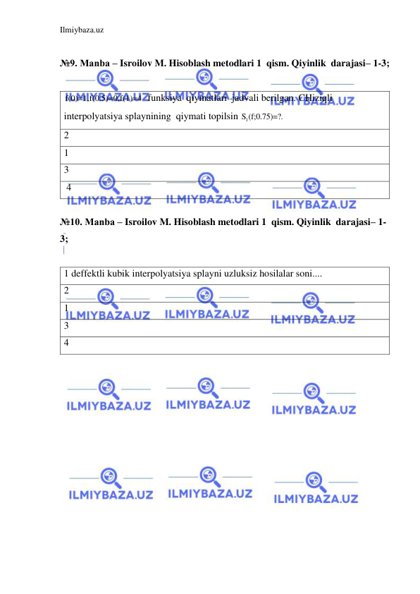 Ilmiybaza.uz 
 
 
№9. Manba – Isroilov M. Hisoblash metodlari 1  qism. Qiyinlik  darajasi– 1-3; 
 
f(0)=1,f(0.5)=0,f(1)=4  funksiya  qiymatlari  jadvali berilgan. CHiziqli 
interpolyatsiya splaynining  qiymati topilsin 
1S (f;0.75)=?. 
2 
1 
3 
 4 
 
№10. Manba – Isroilov M. Hisoblash metodlari 1  qism. Qiyinlik  darajasi– 1-
3; 
 
1 deffektli kubik interpolyatsiya splayni uzluksiz hosilalar soni.... 
2 
1 
3 
4 
 
 
