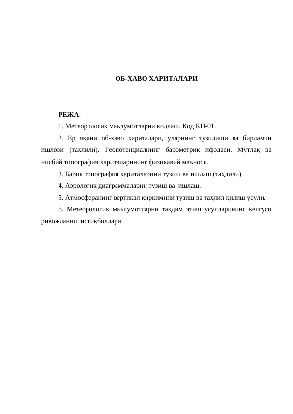ОБ-ҲАВО ХАРИТАЛАРИ
РЕЖА:
1. Метеорологик маълумотларни кодлаш. Код КН-01. 
2.  Ер  яқини  об-ҳаво  хариталари,  уларнинг  тузилиши  ва  бирламчи
ишлови  (таҳлили).  Геопотенциалнинг  барометрик  ифодаси.  Мутлақ  ва
нисбий топография хариталарининг физикавий маъноси. 
3. Барик топография хариталарини тузиш ва ишлаш (таҳлили). 
4. Аэрологик диаграммаларни тузиш ва  ишлаш.
5. Атмосферанинг вертикал қирқимини тузиш ва таҳлил қилиш усули. 
6. Метеорологик маълумотларни тақдим этиш усулларининг келгуси
ривожланиш истиқболлари.
