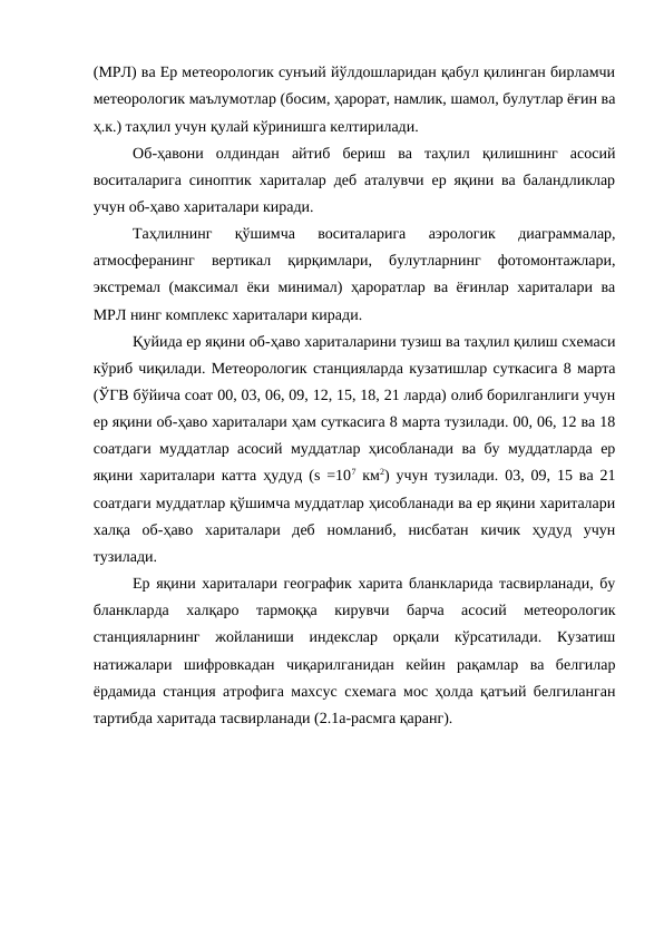 (МРЛ) ва Ер метеорологик сунъий йўлдошларидан қабул қилинган бирламчи
метеорологик маълумотлар (босим, ҳарорат, намлик, шамол, булутлар ёғин ва
ҳ.к.) таҳлил учун қулай кўринишга келтирилади.
Об-ҳавони  олдиндан  айтиб  бериш  ва  таҳлил  қилишнинг  асосий
воситаларига синоптик хариталар деб аталувчи ер яқини ва баландликлар
учун об-ҳаво хариталари киради.
Таҳлилнинг  қўшимча  воситаларига  аэрологик  диаграммалар,
атмосферанинг  вертикал  қирқимлари,  булутларнинг  фотомонтажлари,
экстремал (максимал ёки минимал) ҳароратлар ва ёғинлар хариталари ва
МРЛ нинг комплекс хариталари киради.
Қуйида ер яқини об-ҳаво хариталарини тузиш ва таҳлил қилиш схемаси
кўриб чиқилади. Метеорологик станцияларда кузатишлар суткасига 8 марта
(ЎГВ бўйича соат 00, 03, 06, 09, 12, 15, 18, 21 ларда) олиб борилганлиги учун
ер яқини об-ҳаво хариталари ҳам суткасига 8 марта тузилади. 00, 06, 12 ва 18
соатдаги муддатлар асосий муддатлар ҳисобланади ва бу муддатларда ер
яқини хариталари катта ҳудуд (s =107 км2) учун тузилади. 03, 09, 15 ва 21
соатдаги муддатлар қўшимча муддатлар ҳисобланади ва ер яқини хариталари
халқа  об-ҳаво  хариталари  деб  номланиб,  нисбатан  кичик  ҳудуд  учун
тузилади.
Ер яқини хариталари географик харита бланкларида тасвирланади, бу
бланкларда  халқаро  тармоққа  кирувчи  барча  асосий  метеорологик
станцияларнинг  жойланиши  индекслар  орқали  кўрсатилади.  Кузатиш
натижалари  шифровкадан  чиқарилганидан  кейин  рақамлар  ва  белгилар
ёрдамида станция атрофига махсус схемага мос ҳолда қатъий белгиланган
тартибда харитада тасвирланади (2.1а-расмга қаранг).
