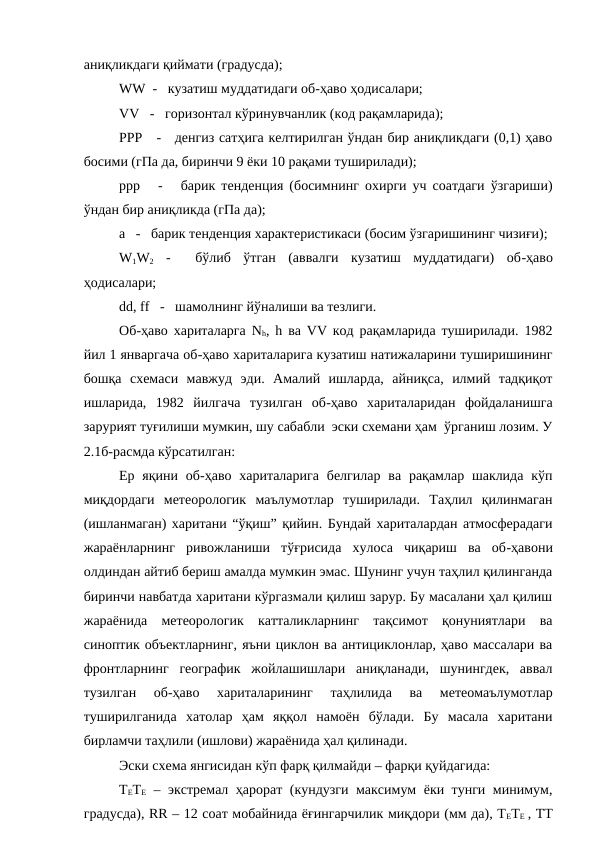 аниқликдаги қиймати (градусда);
WW  -   кузатиш муддатидаги об-ҳаво ҳодисалари;
VV   -   горизонтал кўринувчанлик (код рақамларида);
РРР   -   денгиз сатҳига келтирилган ўндан бир аниқликдаги (0,1) ҳаво
босими (гПа да, биринчи 9 ёки 10 рақами туширилади);
ррр   -   барик тенденция (босимнинг охирги уч соатдаги ўзгариши)
ўндан бир аниқликда (гПа да);
а   -   барик тенденция характеристикаси (босим ўзгаришининг чизиғи);
W1W2 -   бўлиб  ўтган  (аввалги  кузатиш  муддатидаги)  об-ҳаво
ҳодисалари;
dd, ff   -   шамолнинг йўналиши ва тезлиги.
Об-ҳаво хариталарга Nh, h ва VV код рақамларида туширилади. 1982
йил 1 январгача об-ҳаво хариталарига кузатиш натижаларини туширишининг
бошқа  схемаси  мавжуд  эди.  Амалий  ишларда,  айниқса,  илмий  тадқиқот
ишларида,  1982  йилгача  тузилган  об-ҳаво  хариталаридан  фойдаланишга
зарурият туғилиши мумкин, шу сабабли  эски схемани ҳам  ўрганиш лозим. У
2.1б-расмда кўрсатилган:   
Ер  яқини  об-ҳаво  хариталарига  белгилар  ва рақамлар шаклида  кўп
миқдордаги  метеорологик  маълумотлар  туширилади.  Таҳлил  қилинмаган
(ишланмаган) харитани “ўқиш” қийин. Бундай хариталардан атмосферадаги
жараёнларнинг  ривожланиши  тўғрисида  хулоса  чиқариш  ва  об-ҳавони
олдиндан айтиб бериш амалда мумкин эмас. Шунинг учун таҳлил қилинганда
биринчи навбатда харитани кўргазмали қилиш зарур. Бу масалани ҳал қилиш
жараёнида  метеорологик  катталикларнинг  тақсимот  қонуниятлари  ва
синоптик объектларнинг, яъни циклон ва антициклонлар, ҳаво массалари ва
фронтларнинг  географик  жойлашишлари  аниқланади,  шунингдек,  аввал
тузилган  об-ҳаво  хариталарининг  таҳлилида  ва  метеомаълумотлар
туширилганида  хатолар  ҳам  яққол  намоён  бўлади.  Бу  масала  харитани
бирламчи таҳлили (ишлови) жараёнида ҳал қилинади. 
Эски схема янгисидан кўп фарқ қилмайди – фарқи қуйдагида:
ТЕТЕ – экстремал ҳарорат (кундузги максимум ёки тунги минимум,
градусда), RR – 12 соат мобайнида ёғингарчилик миқдори (мм да), ТЕТЕ , ТТ
