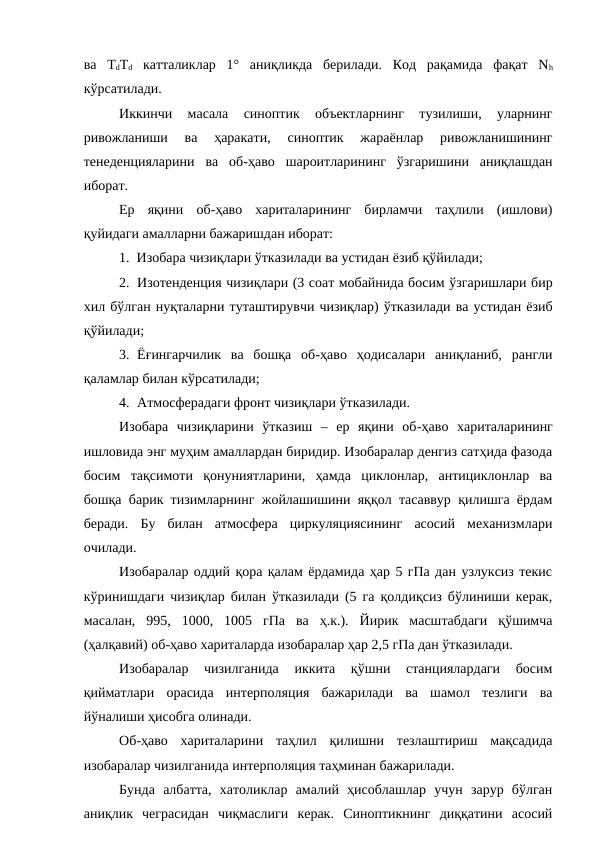 ва  ТdTd катталиклар  1°  аниқликда  берилади.  Код  рақамида  фақат  Nh
кўрсатилади.
Иккинчи  масала  синоптик  объектларнинг  тузилиши,  уларнинг
ривожланиши  ва  ҳаракати,  синоптик  жараёнлар  ривожланишининг
тенеденцияларини  ва  об-ҳаво  шароитларининг  ўзгаришини  аниқлашдан
иборат.
Ер  яқини  об-ҳаво  хариталарининг  бирламчи  таҳлили  (ишлови)
қуйидаги амалларни бажаришдан иборат:
1.  Изобара чизиқлари ўтказилади ва устидан ёзиб қўйилади;
2. Изотенденция чизиқлари (3 соат мобайнида босим ўзгаришлари бир
хил бўлган нуқталарни туташтирувчи чизиқлар) ўтказилади ва устидан ёзиб
қўйилади;
3. Ёғингарчилик  ва  бошқа  об-ҳаво  ҳодисалари  аниқланиб,  рангли
қаламлар билан кўрсатилади;
4. Атмосферадаги фронт чизиқлари ўтказилади.
Изобара  чизиқларини  ўтказиш  –  ер  яқини  об-ҳаво  хариталарининг
ишловида энг муҳим амаллардан биридир. Изобаралар денгиз сатҳида фазода
босим  тақсимоти  қонуниятларини,  ҳамда  циклонлар,  антициклонлар  ва
бошқа барик тизимларнинг жойлашишини яққол тасаввур қилишга ёрдам
беради.  Бу  билан  атмосфера  циркуляциясининг  асосий  механизмлари
очилади.
Изобаралар оддий қора қалам ёрдамида ҳар 5 гПа дан узлуксиз текис
кўринишдаги чизиқлар билан ўтказилади (5 га қолдиқсиз бўлиниши керак,
масалан,  995,  1000,  1005  гПа  ва  ҳ.к.).  Йирик  масштабдаги  қўшимча
(ҳалқавий) об-ҳаво хариталарда изобаралар ҳар 2,5 гПа дан ўтказилади.
Изобаралар  чизилганида  иккита  қўшни  станциялардаги  босим
қийматлари  орасида  интерполяция  бажарилади  ва  шамол  тезлиги  ва
йўналиши ҳисобга олинади.
Об-ҳаво  хариталарини  таҳлил  қилишни  тезлаштириш  мақсадида
изобаралар чизилганида интерполяция таҳминан бажарилади.
Бунда  албатта,  хатоликлар  амалий  ҳисоблашлар  учун  зарур  бўлган
аниқлик  чеграсидан  чиқмаслиги  керак.  Синоптикнинг  диққатини  асосий
