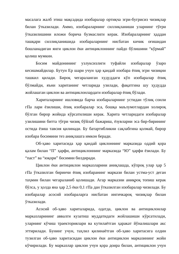 масалага жалб этиш мақсадида изобаралар ортиқча эгри-бугрисиз чизиқлар
билан  ўтказилади.  Аммо,  изобараларнинг  силлиқланиши  уларнинг  тўғри
ўтказилишини  иложи  борича  бузмаслиги  керак.  Изобараларнинг  ҳаддан
ташқари  силлиқланишида  изобараларнинг  нисбатан  кичик  оғишидан
бошланадиган янги циклон ёки антициклоннинг пайдо бўлишини “кўрмай”
қолиш мумкин.
Босим  майдонининг  узлуксизлиги  туфайли  изобаралар  ўзаро
кесишмайдилар. Бутун Ер шари учун ҳар қандай изобара ёпиқ эгри чизиқни
ташкил  қилади.  Бироқ  чегараланган  худуддаги  кўп  изобаралар  ёпиқ
бўлмайди,  яъни  хаританинг  четларида  узилади,  фақатгина  шу  ҳудудда
жойлашган циклон ва антициклонлардаги изобаралар ёпиқ бўлади.
Хариталарнинг ишловида барча изобараларнинг устидан тўлиқ сонли
гПа лари ёзилиши, ёпиқ изобаралар  эса, бошқа маълумотлардан холироқ
бўлган бирор жойида кўрсатилиши керак. Харита четларидаги изобаралар
узилишини битта тўғри чизиқ бўйлаб бажариш, ёзувларни эса бир-бирининг
остида ёзиш тавсия қилинади. Бу батартибликни сақлабгина қолмай, бирор
изобара босимини тез аниқлашга имкон беради.
Об-ҳаво  харитасида  ҳар  қандай  циклоннинг  марказида  оддий  қора
қалам билан “П” ҳарфи, антициклоннинг марказида “Ю” ҳарфи ёзилади. Бу
“паст” ва “юқори” босимни билдиради.
Циклон ёки антициклон марказларини аниқлашда, кўпроқ улар ҳар 5
гПа ўтказилган биринчи ёпиқ изобаранинг маркази билан устма-уст деган
таҳмин билан чегараланиб қолишади. Агар марказни аниқроқ топиш керак
бўлса, у ҳолда яна ҳар 2,5 ёки 0,1 гПа дан ўтказилган изобаралар чизилади. Бу
изобаралар  асосий  изобараларга  нисбатан  ингичкароқ  чизиқлар  билан
ўтказилади.
Асосий  об-ҳаво  хариталарида,  одатда,  циклон  ва  антициклонлар
марказларининг  аввалги  кузатиш  муддатидаги  жойлашиши  кўрсатилади,
уларнинг кўчиш траекториялари ва кутилаётган ҳаракат йўналишлари акс
эттирилади.  Бунинг  учун,  таҳлил  қилинаётган  об-ҳаво  харитасига  олдин
тузилган  об-ҳаво харитасидан  циклон ёки  антициклон марказининг  жойи
кўчирилади. Бу марказлар циклон учун қора доира билан, антициклон учун
